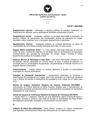 PREFEITURA MUNICIPAL DO SALVADORPREFEITURA MUNICIPAL DO SALVADORPREFEITURA MUNICIPAL DO SALVADORPREFEITURA MUNICIPAL DO SALVADOR –––– BAHIABAHIABAHIABAHIA
GABINETE DO PREFEITOGABINETE DO PREFEITOGABINETE DO PREFEITOGABINETE DO PREFEITO
____________________________________________________
____________________________
________________
LEI Nº 7.400/2008
204
Equipamentos culturais – edificações e espaços, públicos ou privados, destinados, ou
freqüentemente utilizados, para a realização de atividades relacionadas à cultura.
Equipamentos sociais – instalações públicas ou privadas destinadas à prestação de
serviços voltados ao atendimento das necessidades básicas da população em saúde,
educação, cultura, esportes, lazer e recreação, abastecimento e segurança.
Equipamentos urbanos – instalações públicas ou privadas destinadas ao apoio às
necessidades da comunidade atendida localizada dentro de uma área urbana.
Espaço Aberto Urbanizado (EAU) – é a área pública urbanizada destinada ao convívio
social, ao lazer, à prática de esportes e à recreação ativa ou contemplativa da população,
correspondendo aos parques de recreação, às praças, largos, mirantes e outros
equipamentos públicos de recreação e lazer.
Espaços Abertos de Recreação e Lazer (EAL) – são áreas urbanizadas, dotadas ou não
de atributos naturais, destinadas ao convívio social, ao lazer, à prática de esportes e à
recreação ativa ou contemplativa da população, compreendendo os Parques Urbanos e os
Espaços Abertos Urbanizados.
Estacionamento – espaço público ou privado destinado à guarda ou permanência
prolongada de veículos automotores.
Estações de transbordo (transportes) – equipamentos destinados ao embarque e
desembarque de passageiros e/ou cargas, para onde convergem os roteiros de transporte
com o objetivo de permitir a transferência de passageiros e/ou cargas de um roteiro para
outro.
Estudo de Impacto Ambiental/ Relatório de Impacto Ambiental (EIA/RIMA) –
instrumentos da Política Nacional do Meio Ambiente exigidos para o licenciamento de
determinadas atividades consideradas efetiva ou potencialmente causadoras de significativa
degradação do meio ambiente.
Estudo de Impacto de Vizinhança/ Relatório de Impacto de Vizinhança (EIV/REIV)
– estudo prévio e o respectivo relatório, do qual dependerão alguns empreendimentos e
atividades, privados ou públicos, para obter as licenças ou autorizações do Poder Público
Municipal para construção, ampliação ou funcionamento em área urbana.
G
Gabarito de altura das edificações – limite máximo, expresso em metros, estabelecido
pela legislação urbanística para a altura das edificações de uma determinada área.
 