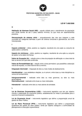 PREFEITURA MUNICIPAL DO SALVADORPREFEITURA MUNICIPAL DO SALVADORPREFEITURA MUNICIPAL DO SALVADORPREFEITURA MUNICIPAL DO SALVADOR –––– BAHIABAHIABAHIABAHIA
GABINETE DO PREFEITOGABINETE DO PREFEITOGABINETE DO PREFEITOGABINETE DO PREFEITO
____________________________________________________
____________________________
________________
LEI Nº 7.400/2008
205
H
Habitação de Interesse Social (HIS) – aquela voltada para o atendimento da população
com renda familiar de até 3 (seis) salários mínimos, ou que mora em assentamentos
precários.
Hierarquização do sistema viário – enquadramento das vias que integram a rede
municipal em categorias definidas a partir de critérios funcionais e geométricos, de forma
hierarquizada.
I
Impacto ambiental – efeito, positivo ou negativo, resultante de uma ação ou conjunto de
ações sobre o ambiente.
Impacto de vizinhança – efeito, positivo ou negativo, resultante de uma ação ou conjunto
de ações numa dada vizinhança.
Índice de Ocupação (Io) – relação entre a área da projeção da edificação e a área total do
lote ou terreno em que está construída.
Índice de Permeabilidade (Ip) – relação entre a área permeável, que possibilita a absorção
natural de líquidos, e a área total do lote ou terreno.
Integração intermodal – integração de dois ou mais modos de deslocamento.
Interdisciplinar – que estabelece relações, ou é comum, entre duas ou mais disciplinas ou
ramos do conhecimento.
Intergovernamental – realizado entre dois ou mais governos, ou dois ou mais
governadores.
Interinstitucional – realizado entre duas ou mais instituições.
Intersetorial – realizado entre dois ou mais setores de atividade.
L
Lei de Diretrizes Orçamentárias (LDO) – instrumento legislativo que tem por objetivo
orientar a elaboração do orçamento público, estabelecendo as metas e prioridades para o
exercício financeiro subseqüente.
Lei do Orçamento Anual – instrumento legislativo que define a programação anual de
gastos do Setor Público.
Lei do Plano Plurianual (PPA) – instrumento legislativo que define a programação
quadrienal dos gastos do setor público, tendo por objetivo assegurar a continuidade do
planejamento e execução orçamentários.
 