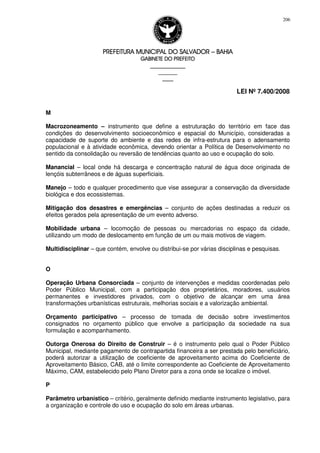 PREFEITURA MUNICIPAL DO SALVADORPREFEITURA MUNICIPAL DO SALVADORPREFEITURA MUNICIPAL DO SALVADORPREFEITURA MUNICIPAL DO SALVADOR –––– BAHIABAHIABAHIABAHIA
GABINETE DO PREFEITOGABINETE DO PREFEITOGABINETE DO PREFEITOGABINETE DO PREFEITO
____________________________________________________
____________________________
________________
LEI Nº 7.400/2008
206
M
Macrozoneamento – instrumento que define a estruturação do território em face das
condições do desenvolvimento socioeconômico e espacial do Município, consideradas a
capacidade de suporte do ambiente e das redes de infra-estrutura para o adensamento
populacional e à atividade econômica, devendo orientar a Política de Desenvolvimento no
sentido da consolidação ou reversão de tendências quanto ao uso e ocupação do solo.
Manancial – local onde há descarga e concentração natural de água doce originada de
lençóis subterrâneos e de águas superficiais.
Manejo – todo e qualquer procedimento que vise assegurar a conservação da diversidade
biológica e dos ecossistemas.
Mitigação dos desastres e emergências – conjunto de ações destinadas a reduzir os
efeitos gerados pela apresentação de um evento adverso.
Mobilidade urbana – locomoção de pessoas ou mercadorias no espaço da cidade,
utilizando um modo de deslocamento em função de um ou mais motivos de viagem.
Multidisciplinar – que contém, envolve ou distribui-se por várias disciplinas e pesquisas.
O
Operação Urbana Consorciada – conjunto de intervenções e medidas coordenadas pelo
Poder Público Municipal, com a participação dos proprietários, moradores, usuários
permanentes e investidores privados, com o objetivo de alcançar em uma área
transformações urbanísticas estruturais, melhorias sociais e a valorização ambiental.
Orçamento participativo – processo de tomada de decisão sobre investimentos
consignados no orçamento público que envolve a participação da sociedade na sua
formulação e acompanhamento.
Outorga Onerosa do Direito de Construir – é o instrumento pelo qual o Poder Público
Municipal, mediante pagamento de contrapartida financeira a ser prestada pelo beneficiário,
poderá autorizar a utilização de coeficiente de aproveitamento acima do Coeficiente de
Aproveitamento Básico, CAB, até o limite correspondente ao Coeficiente de Aproveitamento
Máximo, CAM, estabelecido pelo Plano Diretor para a zona onde se localize o imóvel.
P
Parâmetro urbanístico – critério, geralmente definido mediante instrumento legislativo, para
a organização e controle do uso e ocupação do solo em áreas urbanas.
 
