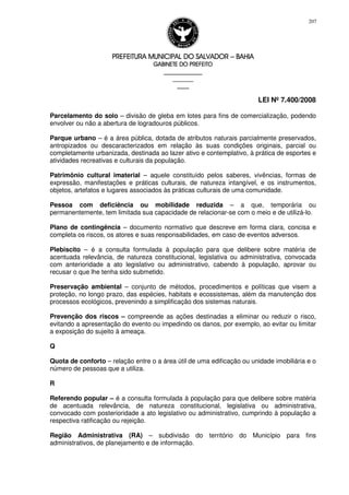 PREFEITURA MUNICIPAL DO SALVADORPREFEITURA MUNICIPAL DO SALVADORPREFEITURA MUNICIPAL DO SALVADORPREFEITURA MUNICIPAL DO SALVADOR –––– BAHIABAHIABAHIABAHIA
GABINETE DO PREFEITOGABINETE DO PREFEITOGABINETE DO PREFEITOGABINETE DO PREFEITO
____________________________________________________
____________________________
________________
LEI Nº 7.400/2008
207
Parcelamento do solo – divisão de gleba em lotes para fins de comercialização, podendo
envolver ou não a abertura de logradouros públicos.
Parque urbano – é a área pública, dotada de atributos naturais parcialmente preservados,
antropizados ou descaracterizados em relação às suas condições originais, parcial ou
completamente urbanizada, destinada ao lazer ativo e contemplativo, à prática de esportes e
atividades recreativas e culturais da população.
Patrimônio cultural imaterial – aquele constituído pelos saberes, vivências, formas de
expressão, manifestações e práticas culturais, de natureza intangível, e os instrumentos,
objetos, artefatos e lugares associados às práticas culturais de uma comunidade.
Pessoa com deficiência ou mobilidade reduzida – a que, temporária ou
permanentemente, tem limitada sua capacidade de relacionar-se com o meio e de utilizá-lo.
Plano de contingência – documento normativo que descreve em forma clara, concisa e
completa os riscos, os atores e suas responsabilidades, em caso de eventos adversos.
Plebiscito – é a consulta formulada à população para que delibere sobre matéria de
acentuada relevância, de natureza constitucional, legislativa ou administrativa, convocada
com anterioridade a ato legislativo ou administrativo, cabendo à população, aprovar ou
recusar o que lhe tenha sido submetido.
Preservação ambiental – conjunto de métodos, procedimentos e políticas que visem a
proteção, no longo prazo, das espécies, habitats e ecossistemas, além da manutenção dos
processos ecológicos, prevenindo a simplificação dos sistemas naturais.
Prevenção dos riscos – compreende as ações destinadas a eliminar ou reduzir o risco,
evitando a apresentação do evento ou impedindo os danos, por exemplo, ao evitar ou limitar
a exposição do sujeito à ameaça.
Q
Quota de conforto – relação entre o a área útil de uma edificação ou unidade imobiliária e o
número de pessoas que a utiliza.
R
Referendo popular – é a consulta formulada à população para que delibere sobre matéria
de acentuada relevância, de natureza constitucional, legislativa ou administrativa,
convocado com posterioridade a ato legislativo ou administrativo, cumprindo à população a
respectiva ratificação ou rejeição.
Região Administrativa (RA) – subdivisão do território do Município para fins
administrativos, de planejamento e de informação.
 