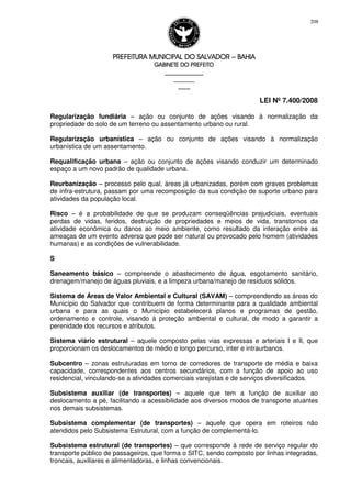 PREFEITURA MUNICIPAL DO SALVADORPREFEITURA MUNICIPAL DO SALVADORPREFEITURA MUNICIPAL DO SALVADORPREFEITURA MUNICIPAL DO SALVADOR –––– BAHIABAHIABAHIABAHIA
GABINETE DO PREFEITOGABINETE DO PREFEITOGABINETE DO PREFEITOGABINETE DO PREFEITO
____________________________________________________
____________________________
________________
LEI Nº 7.400/2008
208
Regularização fundiária – ação ou conjunto de ações visando à normalização da
propriedade do solo de um terreno ou assentamento urbano ou rural.
Regularização urbanística – ação ou conjunto de ações visando à normalização
urbanística de um assentamento.
Requalificação urbana – ação ou conjunto de ações visando conduzir um determinado
espaço a um novo padrão de qualidade urbana.
Reurbanização – processo pelo qual, áreas já urbanizadas, porém com graves problemas
de infra-estrutura, passam por uma recomposição da sua condição de suporte urbano para
atividades da população local.
Risco – é a probabilidade de que se produzam conseqüências prejudiciais, eventuais
perdas de vidas, feridos, destruição de propriedades e meios de vida, transtornos da
atividade econômica ou danos ao meio ambiente, como resultado da interação entre as
ameaças de um evento adverso que pode ser natural ou provocado pelo homem (atividades
humanas) e as condições de vulnerabilidade.
S
Saneamento básico – compreende o abastecimento de água, esgotamento sanitário,
drenagem/manejo de águas pluviais, e a limpeza urbana/manejo de resíduos sólidos.
Sistema de Áreas de Valor Ambiental e Cultural (SAVAM) – compreendendo as áreas do
Município do Salvador que contribuem de forma determinante para a qualidade ambiental
urbana e para as quais o Município estabelecerá planos e programas de gestão,
ordenamento e controle, visando à proteção ambiental e cultural, de modo a garantir a
perenidade dos recursos e atributos.
Sistema viário estrutural – aquele composto pelas vias expressas e arteriais I e II, que
proporcionam os deslocamentos de médio e longo percurso, inter e intraurbanos.
Subcentro – zonas estruturadas em torno de corredores de transporte de média e baixa
capacidade, correspondentes aos centros secundários, com a função de apoio ao uso
residencial, vinculando-se a atividades comerciais varejistas e de serviços diversificados.
Subsistema auxiliar (de transportes) – aquele que tem a função de auxiliar ao
deslocamento a pé, facilitando a acessibilidade aos diversos modos de transporte atuantes
nos demais subsistemas.
Subsistema complementar (de transportes) – aquele que opera em roteiros não
atendidos pelo Subsistema Estrutural, com a função de complementá-lo.
Subsistema estrutural (de transportes) – que corresponde à rede de serviço regular do
transporte público de passageiros, que forma o SITC, sendo composto por linhas integradas,
troncais, auxiliares e alimentadoras, e linhas convencionais.
 