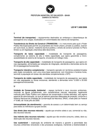 PREFEITURA MUNICIPAL DO SALVADORPREFEITURA MUNICIPAL DO SALVADORPREFEITURA MUNICIPAL DO SALVADORPREFEITURA MUNICIPAL DO SALVADOR –––– BAHIABAHIABAHIABAHIA
GABINETE DO PREFEITOGABINETE DO PREFEITOGABINETE DO PREFEITOGABINETE DO PREFEITO
____________________________________________________
____________________________
________________
LEI Nº 7.400/2008
209
T
Terminal (de transportes) – equipamentos destinados ao embarque e desembarque de
passageiros e/ou cargas, localizados em extremidades dos roteiros de transportes;
Transferência do Direito de Construir (TRANSCON) – é o instrumento pelo qual o Poder
Público Municipal pode permitir ao proprietário de imóvel urbano, privado ou público, exercer
em outro local, ou alienar, mediante escritura pública, o direito de construir previsto no Plano
Diretor ou em legislação urbanística dele decorrente.
Transporte de baixa capacidade – modalidade de transporte de passageiros,
complementar ao sistema de alta e média capacidade, que opera garantindo a micro-
acessibilidade do sistema de transporte, circulando em tráfego misto.
Transporte de alta capacidade – modalidade de transporte de passageiros, que opera em
vias segregadas, alimentados por estações de integração, atendendo a demandas acima de
35 mil passageiros/hora/sentido.
Transporte interativo complementar – transporte operado em territórios predeterminados
pelo órgão concedente, com uma única base operacional, com itinerários e horários livres,
servindo à população em áreas não atendidas complementando o SITC.
Transporte de média capacidade – modalidade de transporte de passageiros, que opera
em vias segregadas ou faixas exclusivas, atendendo a demandas entre 12.000 e 35.000
passageiros/hora/sentido.
U
Unidade de Conservação Ambiental – espaço territorial e seus recursos ambientais,
incluindo as águas jurisdicionais, com características naturais relevantes, legalmente
instituído pelo Poder Público com objetivos de conservação e limites definidos, sob regime
especial de administração, ao qual se aplicam garantias adequadas de proteção, conforme o
Sistema Nacional de Unidades de Conservação da Natureza, SNUC, criado pela Lei Federal
nº 9.985, de 18 de julho de 2000.
Universalidade (de atendimento) – garantia de acesso a um determinado bem ou serviço
para todos os indivíduos e grupos sociais.
Uso direto (dos recursos naturais) – aquele que envolve coleta e uso, comercial ou não,
dos recursos naturais.
Uso indireto (dos recursos naturais) – aquele que não envolve consumo, coleta, dano ou
destruição dos recursos naturais.
Uso sustentável – exploração do ambiente de maneira a garantir a perenidade dos
recursos ambientais renováveis e dos processos ecológicos, mantendo a biodiversidade e
 
