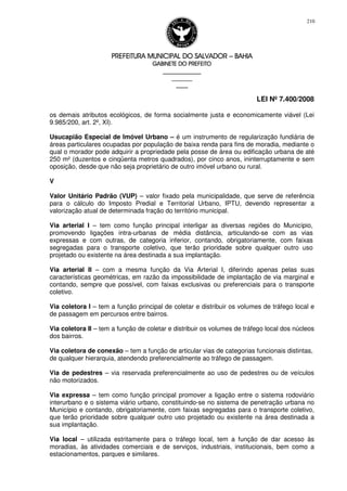 PREFEITURA MUNICIPAL DO SALVADORPREFEITURA MUNICIPAL DO SALVADORPREFEITURA MUNICIPAL DO SALVADORPREFEITURA MUNICIPAL DO SALVADOR –––– BAHIABAHIABAHIABAHIA
GABINETE DO PREFEITOGABINETE DO PREFEITOGABINETE DO PREFEITOGABINETE DO PREFEITO
____________________________________________________
____________________________
________________
LEI Nº 7.400/2008
210
os demais atributos ecológicos, de forma socialmente justa e economicamente viável (Lei
9.985/200, art. 2º, XI).
Usucapião Especial de Imóvel Urbano – é um instrumento de regularização fundiária de
áreas particulares ocupadas por população de baixa renda para fins de moradia, mediante o
qual o morador pode adquirir a propriedade pela posse de área ou edificação urbana de até
250 m² (duzentos e cinqüenta metros quadrados), por cinco anos, ininterruptamente e sem
oposição, desde que não seja proprietário de outro imóvel urbano ou rural.
V
Valor Unitário Padrão (VUP) – valor fixado pela municipalidade, que serve de referência
para o cálculo do Imposto Predial e Territorial Urbano, IPTU, devendo representar a
valorização atual de determinada fração do território municipal.
Via arterial I – tem como função principal interligar as diversas regiões do Município,
promovendo ligações intra-urbanas de média distância, articulando-se com as vias
expressas e com outras, de categoria inferior, contando, obrigatoriamente, com faixas
segregadas para o transporte coletivo, que terão prioridade sobre qualquer outro uso
projetado ou existente na área destinada a sua implantação.
Via arterial II – com a mesma função da Via Arterial I, diferindo apenas pelas suas
características geométricas, em razão da impossibilidade de implantação de via marginal e
contando, sempre que possível, com faixas exclusivas ou preferenciais para o transporte
coletivo.
Via coletora I – tem a função principal de coletar e distribuir os volumes de tráfego local e
de passagem em percursos entre bairros.
Via coletora II – tem a função de coletar e distribuir os volumes de tráfego local dos núcleos
dos bairros.
Via coletora de conexão – tem a função de articular vias de categorias funcionais distintas,
de qualquer hierarquia, atendendo preferencialmente ao tráfego de passagem.
Via de pedestres – via reservada preferencialmente ao uso de pedestres ou de veículos
não motorizados.
Via expressa – tem como função principal promover a ligação entre o sistema rodoviário
interurbano e o sistema viário urbano, constituindo-se no sistema de penetração urbana no
Município e contando, obrigatoriamente, com faixas segregadas para o transporte coletivo,
que terão prioridade sobre qualquer outro uso projetado ou existente na área destinada a
sua implantação.
Via local – utilizada estritamente para o tráfego local, tem a função de dar acesso às
moradias, às atividades comerciais e de serviços, industriais, institucionais, bem como a
estacionamentos, parques e similares.
 