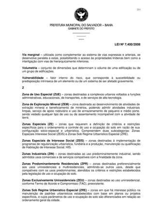 PREFEITURA MUNICIPAL DO SALVADORPREFEITURA MUNICIPAL DO SALVADORPREFEITURA MUNICIPAL DO SALVADORPREFEITURA MUNICIPAL DO SALVADOR –––– BAHIABAHIABAHIABAHIA
GABINETE DO PREFEITOGABINETE DO PREFEITOGABINETE DO PREFEITOGABINETE DO PREFEITO
____________________________________________________
____________________________
________________
LEI Nº 7.400/2008
211
Via marginal – utilizada como complementar ao sistema de vias expressas e arteriais, se
desenvolve paralela a estas, possibilitando o acesso às propriedades lindeiras bem como a
interligação com vias de hierarquicamente inferiores.
Volumetria – conjunto de dimensões que determinam o volume de uma edificação ou de
um grupo de edificações.
Vulnerabilidade – fator interno do risco, que corresponde à suscetibilidade ou
predisposição intrínseca de um elemento ou de um sistema de ser afetado gravemente.
Z
Zona de Uso Especial (ZUE) – zonas destinadas a complexos urbanos voltados a funções
administrativas, educacionais, de transportes, e de serviços de alta tecnologia.
Zona de Exploração Mineral (ZEM) – zona destinada ao desenvolvimento de atividades de
extração mineral e beneficiamento de minérios, podendo admitir atividades industriais
limpas, serviço de apoio rodoviário e uso de armazenamento de pequeno e médio porte,
sendo vedado qualquer tipo de uso ou de assentamento incompatível com a atividade de
lavra.
Zonas Especiais (ZE) – zonas que requerem a definição de critérios e restrições
específicos para o ordenamento e controle do uso e ocupação do solo em razão de sua
configuração sócio-espacial e urbanística. Compreendem duas subcategorias: Zonas
Especiais Interesse Social (ZEIS) e Zonas Sob Regime Urbanístico Especial (ZRE).
Zonas Especiais de Interesse Social (ZEIS) – zonas destinadas à implementação de
programas de regularização urbanística, fundiária e a produção, manutenção ou qualificação
de Habitação de Interesse Social, HIS.
Zonas Industriais (ZIN) – zonas destinadas ao uso predominantemente industrial, sendo
admitidos usos comerciais e de serviços compatíveis com a finalidade da zona.
Zonas Predominantemente Residenciais (ZPR) – zonas destinadas preferencialmente
aos usos uniresidenciais e multiresidenciais, admitindo-se outros usos, desde que
compatíveis com os usos predominantes, atendidos os critérios e restrições estabelecidos
pela legislação de uso e ocupação do solo.
Zonas Exclusivamente Uniresidenciais (ZEU) – zonas destinadas ao uso unirresidencial,
conforme Termo de Acordo e Compromisso (TAC), preexistente.
Zonas Sob Regime Urbanístico Especial (ZRE) – zonas em que há interesse público na
manutenção de padrões urbanísticos estabelecidos com base em planos ou projetos
específicos, e cujos parâmetros de uso e ocupação do solo são diferenciados em relação ao
ordenamento geral da cidade.
 