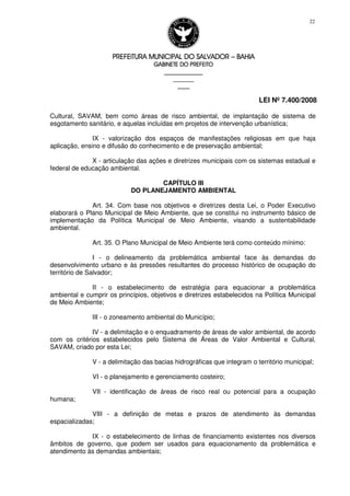 PREFEITURA MUNICIPAL DO SALVADORPREFEITURA MUNICIPAL DO SALVADORPREFEITURA MUNICIPAL DO SALVADORPREFEITURA MUNICIPAL DO SALVADOR –––– BAHIABAHIABAHIABAHIA
GABINETE DO PREFEITOGABINETE DO PREFEITOGABINETE DO PREFEITOGABINETE DO PREFEITO
____________________________________________________
____________________________
________________
LEI Nº 7.400/2008
22
Cultural, SAVAM, bem como áreas de risco ambiental, de implantação de sistema de
esgotamento sanitário, e aquelas incluídas em projetos de intervenção urbanística;
IX - valorização dos espaços de manifestações religiosas em que haja
aplicação, ensino e difusão do conhecimento e de preservação ambiental;
X - articulação das ações e diretrizes municipais com os sistemas estadual e
federal de educação ambiental.
CAPÍTULO III
DO PLANEJAMENTO AMBIENTAL
Art. 34. Com base nos objetivos e diretrizes desta Lei, o Poder Executivo
elaborará o Plano Municipal de Meio Ambiente, que se constitui no instrumento básico de
implementação da Política Municipal de Meio Ambiente, visando a sustentabilidade
ambiental.
Art. 35. O Plano Municipal de Meio Ambiente terá como conteúdo mínimo:
I - o delineamento da problemática ambiental face às demandas do
desenvolvimento urbano e às pressões resultantes do processo histórico de ocupação do
território de Salvador;
II - o estabelecimento de estratégia para equacionar a problemática
ambiental e cumprir os princípios, objetivos e diretrizes estabelecidos na Política Municipal
de Meio Ambiente;
III - o zoneamento ambiental do Município;
IV - a delimitação e o enquadramento de áreas de valor ambiental, de acordo
com os critérios estabelecidos pelo Sistema de Áreas de Valor Ambiental e Cultural,
SAVAM, criado por esta Lei;
V - a delimitação das bacias hidrográficas que integram o território municipal;
VI - o planejamento e gerenciamento costeiro;
VII - identificação de áreas de risco real ou potencial para a ocupação
humana;
VIII - a definição de metas e prazos de atendimento às demandas
espacializadas;
IX - o estabelecimento de linhas de financiamento existentes nos diversos
âmbitos de governo, que podem ser usados para equacionamento da problemática e
atendimento às demandas ambientais;
 