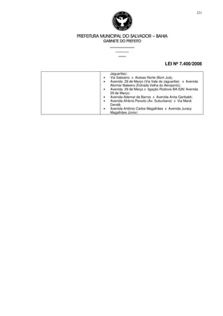 PREFEITURA MUNICIPAL DO SALVADORPREFEITURA MUNICIPAL DO SALVADORPREFEITURA MUNICIPAL DO SALVADORPREFEITURA MUNICIPAL DO SALVADOR –––– BAHIABAHIABAHIABAHIA
GABINETE DO PREFEITOGABINETE DO PREFEITOGABINETE DO PREFEITOGABINETE DO PREFEITO
____________________________________________________
____________________________
________________
LEI Nº 7.400/2008
221
Jaguaribe);
• Via Saboeiro x Acesso Norte (Bom Juá);
• Avenida 29 de Março (Via Vale do Jaguaribe) x Avenida
Aliomar Baleeiro (Estrada Velha do Aeroporto);
• Avenida 29 de Março x ligação Rodovia BA-526/ Avenida
29 de Março;
• Avenida Ademar de Barros x Avenida Anita Garibaldi;
• Avenida Afrânio Peixoto (Av. Suburbana) x Via Mané
Dendê;
• Avenida Antônio Carlos Magalhães x Avenida Juracy
Magalhães Júnior;
 