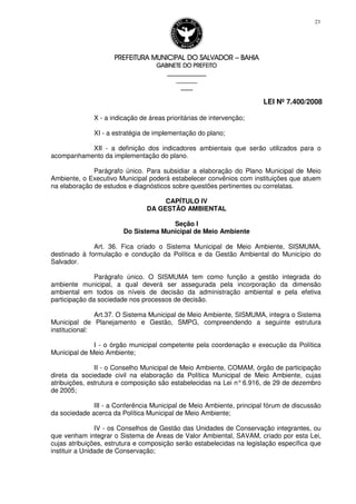 PREFEITURA MUNICIPAL DO SALVADORPREFEITURA MUNICIPAL DO SALVADORPREFEITURA MUNICIPAL DO SALVADORPREFEITURA MUNICIPAL DO SALVADOR –––– BAHIABAHIABAHIABAHIA
GABINETE DO PREFEITOGABINETE DO PREFEITOGABINETE DO PREFEITOGABINETE DO PREFEITO
____________________________________________________
____________________________
________________
LEI Nº 7.400/2008
23
X - a indicação de áreas prioritárias de intervenção;
XI - a estratégia de implementação do plano;
XII - a definição dos indicadores ambientais que serão utilizados para o
acompanhamento da implementação do plano.
Parágrafo único. Para subsidiar a elaboração do Plano Municipal de Meio
Ambiente, o Executivo Municipal poderá estabelecer convênios com instituições que atuem
na elaboração de estudos e diagnósticos sobre questões pertinentes ou correlatas.
CAPÍTULO IV
DA GESTÃO AMBIENTAL
Seção I
Do Sistema Municipal de Meio Ambiente
Art. 36. Fica criado o Sistema Municipal de Meio Ambiente, SISMUMA,
destinado à formulação e condução da Política e da Gestão Ambiental do Município do
Salvador.
Parágrafo único. O SISMUMA tem como função a gestão integrada do
ambiente municipal, a qual deverá ser assegurada pela incorporação da dimensão
ambiental em todos os níveis de decisão da administração ambiental e pela efetiva
participação da sociedade nos processos de decisão.
Art.37. O Sistema Municipal de Meio Ambiente, SISMUMA, integra o Sistema
Municipal de Planejamento e Gestão, SMPG, compreendendo a seguinte estrutura
institucional:
I - o órgão municipal competente pela coordenação e execução da Política
Municipal de Meio Ambiente;
II - o Conselho Municipal de Meio Ambiente, COMAM, órgão de participação
direta da sociedade civil na elaboração da Política Municipal de Meio Ambiente, cujas
atribuições, estrutura e composição são estabelecidas na Lei n°6.916, de 29 de dezembro
de 2005;
III - a Conferência Municipal de Meio Ambiente, principal fórum de discussão
da sociedade acerca da Política Municipal de Meio Ambiente;
IV - os Conselhos de Gestão das Unidades de Conservação integrantes, ou
que venham integrar o Sistema de Áreas de Valor Ambiental, SAVAM, criado por esta Lei,
cujas atribuições, estrutura e composição serão estabelecidas na legislação específica que
instituir a Unidade de Conservação;
 