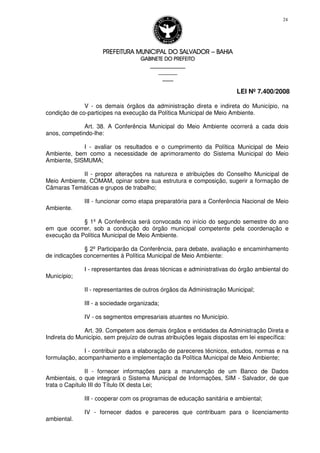 PREFEITURA MUNICIPAL DO SALVADORPREFEITURA MUNICIPAL DO SALVADORPREFEITURA MUNICIPAL DO SALVADORPREFEITURA MUNICIPAL DO SALVADOR –––– BAHIABAHIABAHIABAHIA
GABINETE DO PREFEITOGABINETE DO PREFEITOGABINETE DO PREFEITOGABINETE DO PREFEITO
____________________________________________________
____________________________
________________
LEI Nº 7.400/2008
24
V - os demais órgãos da administração direta e indireta do Município, na
condição de co-participes na execução da Política Municipal de Meio Ambiente.
Art. 38. A Conferência Municipal do Meio Ambiente ocorrerá a cada dois
anos, competindo-lhe:
I - avaliar os resultados e o cumprimento da Política Municipal de Meio
Ambiente, bem como a necessidade de aprimoramento do Sistema Municipal do Meio
Ambiente, SISMUMA;
II - propor alterações na natureza e atribuições do Conselho Municipal de
Meio Ambiente, COMAM, opinar sobre sua estrutura e composição, sugerir a formação de
Câmaras Temáticas e grupos de trabalho;
III - funcionar como etapa preparatória para a Conferência Nacional de Meio
Ambiente.
§ 1º A Conferência será convocada no início do segundo semestre do ano
em que ocorrer, sob a condução do órgão municipal competente pela coordenação e
execução da Política Municipal de Meio Ambiente.
§ 2º Participarão da Conferência, para debate, avaliação e encaminhamento
de indicações concernentes à Política Municipal de Meio Ambiente:
I - representantes das áreas técnicas e administrativas do órgão ambiental do
Município;
II - representantes de outros órgãos da Administração Municipal;
III - a sociedade organizada;
IV - os segmentos empresariais atuantes no Município.
Art. 39. Competem aos demais órgãos e entidades da Administração Direta e
Indireta do Município, sem prejuízo de outras atribuições legais dispostas em lei específica:
I - contribuir para a elaboração de pareceres técnicos, estudos, normas e na
formulação, acompanhamento e implementação da Política Municipal de Meio Ambiente;
II - fornecer informações para a manutenção de um Banco de Dados
Ambientais, o que integrará o Sistema Municipal de Informações, SIM - Salvador, de que
trata o Capítulo III do Título IX desta Lei;
III - cooperar com os programas de educação sanitária e ambiental;
IV - fornecer dados e pareceres que contribuam para o licenciamento
ambiental.
 