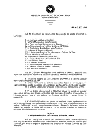 PREFEITURA MUNICIPAL DO SALVADORPREFEITURA MUNICIPAL DO SALVADORPREFEITURA MUNICIPAL DO SALVADORPREFEITURA MUNICIPAL DO SALVADOR –––– BAHIABAHIABAHIABAHIA
GABINETE DO PREFEITOGABINETE DO PREFEITOGABINETE DO PREFEITOGABINETE DO PREFEITO
____________________________________________________
____________________________
________________
LEI Nº 7.400/2008
25
Art. 40. Constituem os instrumentos de condução da gestão ambiental do
Município:
I - as normas e padrões ambientais;
II - o Plano Municipal de Meio Ambiente;
III - o Plano Municipal de Saneamento Básico;
IV - o Sistema Municipal de Meio Ambiente, SISMUMA;
V - o Relatório de Qualidade do Meio Ambiente;
VI - o Banco de Dados Ambientais;
VII - o Sistema de Áreas de Valor Ambiental e Cultural, SAVAM;
VIII - o Licenciamento Ambiental;
IX - o Estudo de Impacto Ambiental, EIA;
X - o Estudo de Impacto de Vizinhança, EIV;
XI - a análise de risco;
XII - a auditoria ambiental;
XIII - a monitoração e a fiscalização ambiental;
XIV - o Fundo Municipal de Meio Ambiente;
XV - a educação ambiental.
Art. 41. O Sistema Municipal de Meio Ambiente, SISMUMA, articulará suas
ações com os Sistemas Nacionais e Estaduais de Gestão Ambiental, destacadamente:
I - o Sistema Nacional do Meio Ambiente, SISNAMA, e o Sistema Estadual
de Recursos Ambientais, SEARA;
II - o Sistema Nacional e o Sistema Estadual de Recursos Hídricos, apoiando
e participando da gestão das bacias hidrográficas de que faça parte o território de Salvador;
III - o Sistema Nacional de Unidades de Conservação da Natureza, SNUC.
§ 1° No âmbito intermunicipal, o SISMUMA atuará no sentido de articular
suas ações com as dos órgãos ambientais dos municípios limítrofes, em assuntos de
interesse comum, para o que poderão ser firmados convênios e outras formas de
cooperação.
§ 2° O SISMUMA adotará as bacias hidrográficas e suas sub-bacias como
unidades espaciais de referência para o planejamento, monitoração e controle ambiental no
território do Município, a partir das quais será estruturado o Banco de Dados Ambientais de
suporte ao sistema, de forma compatibilizada com as demais unidades de referência,
utilizadas no planejamento do Município.
Seção II
Do Programa Municipal de Qualidade Ambiental Urbana
Art. 42. O Programa Municipal de Qualidade Ambiental Urbana constitui-se
num conjunto de metas a ser elaborado e implementado de forma gradativa e contínua pelo
Município, por meio do órgão de coordenação e execução da Política Municipal de Meio
Ambiente.
 