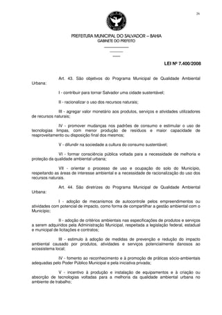 PREFEITURA MUNICIPAL DO SALVADORPREFEITURA MUNICIPAL DO SALVADORPREFEITURA MUNICIPAL DO SALVADORPREFEITURA MUNICIPAL DO SALVADOR –––– BAHIABAHIABAHIABAHIA
GABINETE DO PREFEITOGABINETE DO PREFEITOGABINETE DO PREFEITOGABINETE DO PREFEITO
____________________________________________________
____________________________
________________
LEI Nº 7.400/2008
26
Art. 43. São objetivos do Programa Municipal de Qualidade Ambiental
Urbana:
I - contribuir para tornar Salvador uma cidade sustentável;
II - racionalizar o uso dos recursos naturais;
III - agregar valor monetário aos produtos, serviços e atividades utilizadores
de recursos naturais;
IV - promover mudanças nos padrões de consumo e estimular o uso de
tecnologias limpas, com menor produção de resíduos e maior capacidade de
reaproveitamento ou disposição final dos mesmos;
V - difundir na sociedade a cultura do consumo sustentável;
VI - formar consciência pública voltada para a necessidade de melhoria e
proteção da qualidade ambiental urbana;
VII - orientar o processo de uso e ocupação do solo do Município,
respeitando as áreas de interesse ambiental e a necessidade de racionalização do uso dos
recursos naturais.
Art. 44. São diretrizes do Programa Municipal de Qualidade Ambiental
Urbana:
I - adoção de mecanismos de autocontrole pelos empreendimentos ou
atividades com potencial de impacto, como forma de compartilhar a gestão ambiental com o
Município;
II - adoção de critérios ambientais nas especificações de produtos e serviços
a serem adquiridos pela Administração Municipal, respeitada a legislação federal, estadual
e municipal de licitações e contratos;
III - estimulo à adoção de medidas de prevenção e redução do impacto
ambiental causado por produtos, atividades e serviços potencialmente danosos ao
ecossistema local;
IV - fomento ao reconhecimento e à promoção de práticas sócio-ambientais
adequadas pelo Poder Público Municipal e pela iniciativa privada;
V - incentivo à produção e instalação de equipamentos e à criação ou
absorção de tecnologias voltadas para a melhoria da qualidade ambiental urbana no
ambiente de trabalho;
 