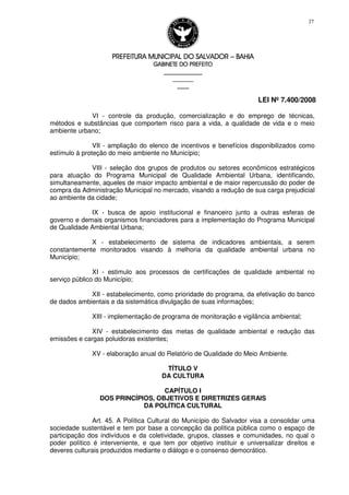 PREFEITURA MUNICIPAL DO SALVADORPREFEITURA MUNICIPAL DO SALVADORPREFEITURA MUNICIPAL DO SALVADORPREFEITURA MUNICIPAL DO SALVADOR –––– BAHIABAHIABAHIABAHIA
GABINETE DO PREFEITOGABINETE DO PREFEITOGABINETE DO PREFEITOGABINETE DO PREFEITO
____________________________________________________
____________________________
________________
LEI Nº 7.400/2008
27
VI - controle da produção, comercialização e do emprego de técnicas,
métodos e substâncias que comportem risco para a vida, a qualidade de vida e o meio
ambiente urbano;
VII - ampliação do elenco de incentivos e benefícios disponibilizados como
estímulo à proteção do meio ambiente no Município;
VIII - seleção dos grupos de produtos ou setores econômicos estratégicos
para atuação do Programa Municipal de Qualidade Ambiental Urbana, identificando,
simultaneamente, aqueles de maior impacto ambiental e de maior repercussão do poder de
compra da Administração Municipal no mercado, visando a redução de sua carga prejudicial
ao ambiente da cidade;
IX - busca de apoio institucional e financeiro junto a outras esferas de
governo e demais organismos financiadores para a implementação do Programa Municipal
de Qualidade Ambiental Urbana;
X - estabelecimento de sistema de indicadores ambientais, a serem
constantemente monitorados visando à melhoria da qualidade ambiental urbana no
Município;
XI - estimulo aos processos de certificações de qualidade ambiental no
serviço público do Município;
XII - estabelecimento, como prioridade do programa, da efetivação do banco
de dados ambientais e da sistemática divulgação de suas informações;
XIII - implementação de programa de monitoração e vigilância ambiental;
XIV - estabelecimento das metas de qualidade ambiental e redução das
emissões e cargas poluidoras existentes;
XV - elaboração anual do Relatório de Qualidade do Meio Ambiente.
TÍTULO V
DA CULTURA
CAPÍTULO I
DOS PRINCÍPIOS, OBJETIVOS E DIRETRIZES GERAIS
DA POLÍTICA CULTURAL
Art. 45. A Política Cultural do Município do Salvador visa a consolidar uma
sociedade sustentável e tem por base a concepção da política pública como o espaço de
participação dos indivíduos e da coletividade, grupos, classes e comunidades, no qual o
poder político é interveniente, e que tem por objetivo instituir e universalizar direitos e
deveres culturais produzidos mediante o diálogo e o consenso democrático.
 