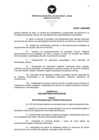 PREFEITURA MUNICIPAL DO SALVADORPREFEITURA MUNICIPAL DO SALVADORPREFEITURA MUNICIPAL DO SALVADORPREFEITURA MUNICIPAL DO SALVADOR –––– BAHIABAHIABAHIABAHIA
GABINETE DO PREFEITOGABINETE DO PREFEITOGABINETE DO PREFEITOGABINETE DO PREFEITO
____________________________________________________
____________________________
________________
LEI Nº 7.400/2008
29
políticas públicas do setor, no sentido de compatibilizar a preservação do patrimônio e a
inovação da produção cultural, sob a perspectiva da sustentabilidade e diversidade;
II - apoio e incentivo à formação e ao fortalecimento das cadeias produtivas
da economia da cultura, com participação prioritária de atores econômicos e culturais locais;
III - atração de investimentos nacionais e internacionais para instalação de
equipamentos de impacto cultural e econômico;
IV - incentivo ao autofinanciamento da produção cultural, mediante
aprimoramento da sua qualidade, de modo a integrar o artífice ao mercado de trabalho
formal e ampliar a participação do setor na economia municipal;
V - fortalecimento do patrimônio arqueológico como elemento de
identificação cultural;
VI - salvaguarda do patrimônio imaterial, constituído pelos saberes,
vivências, formas de expressão, manifestações e práticas culturais, de natureza intangível,
e os instrumentos, objetos, artefatos e lugares associados às práticas culturais;
VII - articulação entre educação, trabalho e produção cultural, integrando-os
ao contexto sócio-político e às expressões populares, enquanto produtoras de
conhecimento;
VIII - revitalização das áreas urbanas centrais e antigas áreas comerciais e
industriais da cidade, mediante a implantação de centros de criação de produtos artísticos,
audiovisuais e manufaturados.
CAPÍTULO II
DAS DIRETRIZES ESPECÍFICAS
Seção I
Das Orientações para o Sistema Educacional
Art. 49. As diretrizes relativas às orientações para o sistema educacional são:
I - incentivo, no processo de aprendizagem, do uso de expressões ligadas à
identidade cultural local, explorando o seu potencial educativo;
II - transformação da escola em espaço de criação e produção de cultura em
sua concepção mais ampla, indo além da formação acadêmica;
III - introdução no currículo escolar, a partir do curso básico, de
conhecimentos ligados à educação patrimonial;
IV - associação da cultura às atividades lúdicas no intercurso do ensino
convencional, como a prática de esportes, recreação e lazer em geral;
 
