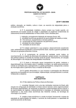 PREFEITURA MUNICIPAL DO SALVADORPREFEITURA MUNICIPAL DO SALVADORPREFEITURA MUNICIPAL DO SALVADORPREFEITURA MUNICIPAL DO SALVADOR –––– BAHIABAHIABAHIABAHIA
GABINETE DO PREFEITOGABINETE DO PREFEITOGABINETE DO PREFEITOGABINETE DO PREFEITO
____________________________________________________
____________________________
________________
LEI Nº 7.400/2008
3
público, educação, ao trabalho, cultura e lazer, ao exercício da religiosidade plena e
produção econômica.
§ 2º A propriedade imobiliária urbana cumpre sua função quando, em
atendimento às funções sociais da cidade e respeitadas as exigências fundamentais do
ordenamento territorial estabelecidas no Plano Diretor, forem utilizadas para:
I - habitação, principalmente Habitação de Interesse Social, HIS;
II - atividades econômicas geradoras de oportunidades de trabalho e renda;
III - infra-estrutura, equipamentos e serviços públicos;
IV - conservação do meio ambiente e do patrimônio cultural;
V - atividades de cultos religiosos;
VI – atividades do terceiro setor.
§ 3º A cidade sustentável é a que propicia o desenvolvimento socialmente
justo, ambientalmente equilibrado e economicamente viável, visando a garantir qualidade de
vida para as gerações presentes e futuras.
§ 4º O cumprimento do princípio da eqüidade social implica no
reconhecimento e no respeito às diferenças entre pessoas e grupos sociais, e na orientação
das políticas públicas no sentido da inclusão social de grupos, historicamente, em situação
de desvantagem e da redução das desigualdades intraurbanas.
§ 5° O direito à informação requer transparência da gestão, mediante a
disponibilização das informações sobre a realidade municipal e as ações governamentais,
criando as condições para o planejamento e a gestão participativos, assegurando a clareza
da informação sobre o patrimônio físico e imaterial do Município.
§ 6º A gestão democrática é a que incorpora a participação dos diferentes
segmentos da sociedade em sua formulação, implementação, acompanhamento e controle,
fortalecendo a cidadania.
CAPÍTULO II
DOS OBJETIVOS
Art. 8º São objetivos da Política Urbana do Município:
I - consolidar Salvador como uma das metrópoles nacionais do Brasil, pólo
singular de configuração de identidade e síntese cultural nacional, centro regional produtor
de serviços especializados, de vanguarda na pesquisa e experimentação técnico-cultural, e
de oportunidades de negócios, empreendimentos e empregos em atividades econômicas
tradicionais e, nas novas áreas econômicas das indústrias criativas, da tecnologia de
informação e do turismo;
II - ampliar a base econômica e a renda municipal, favorecendo o acesso da
população às oportunidades de trabalho, o aumento da renda pessoal e a capacidade de
autofinanciamento do Município;
 