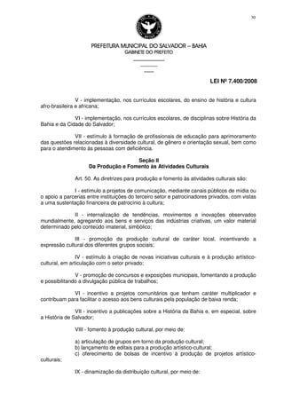 PREFEITURA MUNICIPAL DO SALVADORPREFEITURA MUNICIPAL DO SALVADORPREFEITURA MUNICIPAL DO SALVADORPREFEITURA MUNICIPAL DO SALVADOR –––– BAHIABAHIABAHIABAHIA
GABINETE DO PREFEITOGABINETE DO PREFEITOGABINETE DO PREFEITOGABINETE DO PREFEITO
____________________________________________________
____________________________
________________
LEI Nº 7.400/2008
30
V - implementação, nos currículos escolares, do ensino de história e cultura
afro-brasileira e africana;
VI - implementação, nos currículos escolares, de disciplinas sobre História da
Bahia e da Cidade do Salvador;
VII - estímulo à formação de profissionais de educação para aprimoramento
das questões relacionadas à diversidade cultural, de gênero e orientação sexual, bem como
para o atendimento às pessoas com deficiência.
Seção II
Da Produção e Fomento às Atividades Culturais
Art. 50. As diretrizes para produção e fomento às atividades culturais são:
I - estímulo a projetos de comunicação, mediante canais públicos de mídia ou
o apoio a parcerias entre instituições do terceiro setor e patrocinadores privados, com vistas
a uma sustentação financeira de patrocínio à cultura;
II - internalização de tendências, movimentos e inovações observados
mundialmente, agregando aos bens e serviços das indústrias criativas, um valor material
determinado pelo conteúdo imaterial, simbólico;
III - promoção da produção cultural de caráter local, incentivando a
expressão cultural dos diferentes grupos sociais;
IV - estímulo à criação de novas iniciativas culturais e à produção artístico-
cultural, em articulação com o setor privado;
V - promoção de concursos e exposições municipais, fomentando a produção
e possibilitando a divulgação pública de trabalhos;
VI - incentivo a projetos comunitários que tenham caráter multiplicador e
contribuam para facilitar o acesso aos bens culturais pela população de baixa renda;
VII - incentivo a publicações sobre a História da Bahia e, em especial, sobre
a História de Salvador;
VIII - fomento à produção cultural, por meio de:
a) articulação de grupos em torno da produção cultural;
b) lançamento de editais para a produção artístico-cultural;
c) oferecimento de bolsas de incentivo à produção de projetos artístico-
culturais;
IX - dinamização da distribuição cultural, por meio de:
 