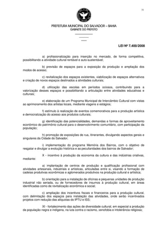 PREFEITURA MUNICIPAL DO SALVADORPREFEITURA MUNICIPAL DO SALVADORPREFEITURA MUNICIPAL DO SALVADORPREFEITURA MUNICIPAL DO SALVADOR –––– BAHIABAHIABAHIABAHIA
GABINETE DO PREFEITOGABINETE DO PREFEITOGABINETE DO PREFEITOGABINETE DO PREFEITO
____________________________________________________
____________________________
________________
LEI Nº 7.400/2008
31
a) profissionalização para inserção no mercado, de forma competitiva,
possibilitando a atividade cultural rentável e auto-sustentável;
b) previsão de espaços para a exposição da produção e ampliação dos
modos de acesso;
c) revitalização dos espaços existentes, viabilização de espaços alternativos
e criação de novos espaços destinados a atividades culturais;
d) utilização das escolas em períodos ociosos, contribuindo para a
valorização desses espaços e possibilitando a articulação entre atividades educativas e
culturais;
e) elaboração de um Programa Municipal de Intercâmbio Cultural com vistas
ao aprimoramento dos artistas locais, mediante viagens e estágios;
f) estímulo à realização de eventos comemorativos para a produção artística
e democratização do acesso aos produtos culturais;
g) identificação das potencialidades, demandas e formas de aproveitamento
econômico do patrimônio cultural para o desenvolvimento comunitário, com participação da
população;
h) promoção de exposições de rua, itinerantes, divulgando aspectos gerais e
singulares da Cidade do Salvador;
i) implementação do programa Memória dos Bairros, com o objetivo de
resgatar e divulgar a evolução histórica e as peculiaridades dos bairros de Salvador;
X - incentivo à produção da economia da cultura e das indústrias criativas,
mediante:
a) implantação de centros de produção e qualificação profissional com
atividades artesanais, industriais e artísticas, articuladas entre si, visando a formação de
cadeias produtivas econômicas e aglomerados produtivos na produção cultural e artística;
b) orientação para a instalação de oficinas e pequenas unidades de produção
industrial não seriada, ou de fornecedores de insumos à produção cultural, em áreas
identificadas como de revitalização econômica e social;
c) ampliação dos incentivos fiscais e financeiros para a produção cultural,
com delimitação dos espaços para instalação das atividades, onde serão incentivados
projetos com redução das alíquotas do IPTU e ISS;
XI - fortalecimento das ações de diversidade cultural, em especial a produção
da população negra e indígena, na luta contra o racismo, xenofobia e intolerância religiosa;
 