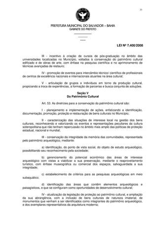 PREFEITURA MUNICIPAL DO SALVADORPREFEITURA MUNICIPAL DO SALVADORPREFEITURA MUNICIPAL DO SALVADORPREFEITURA MUNICIPAL DO SALVADOR –––– BAHIABAHIABAHIABAHIA
GABINETE DO PREFEITOGABINETE DO PREFEITOGABINETE DO PREFEITOGABINETE DO PREFEITO
____________________________________________________
____________________________
________________
LEI Nº 7.400/2008
33
III - incentivo à criação de cursos de pós-graduação no âmbito das
universidades localizadas no Município, voltados à conservação do patrimônio cultural
edificado e de obras de arte, com ênfase na pesquisa científica e no aprimoramento de
técnicas avançadas de restauro;
IV - promoção de eventos para intercâmbio técnico/ científico de profissionais
de centros de excelência nacionais e internacionais atuantes na área cultural;
V - articulação de grupos e indivíduos em torno da produção cultural,
propiciando a troca de experiências, a formação de parcerias e busca conjunta de soluções.
Seção V
Do Patrimônio Cultural
Art. 53. As diretrizes para a conservação do patrimônio cultural são:
I - planejamento e implementação de ações, enfatizando a identificação,
documentação, promoção, proteção e restauração de bens culturais no Município;
II - caracterização das situações de interesse local na gestão dos bens
culturais, reconhecendo e valorizando os eventos e representações peculiares da cultura
soteropolitana que não tenham repercussão no âmbito mais amplo das políticas de proteção
estadual, nacional e mundial;
III - conservação da integridade da memória das comunidades, representada
pelo patrimônio arqueológico, mediante:
a) identificação, do ponto de vista social, do objeto de estudo arqueológico,
possibilitando seu reconhecimento pela sociedade;
b) gerenciamento do potencial econômico das áreas de interesse
arqueológico com vistas a viabilizar a sua preservação, mediante o reaproveitamento
turístico, com ênfase museográfica ou comercial dos espaços, salvaguardada a sua
integridade;
c) estabelecimento de critérios para as pesquisas arqueológicas em meio
subaquático;
d) identificação das áreas que contêm elementos arqueológicos e
paisagísticos, e que se configuram como oportunidades de desenvolvimento cultural;
IV - atualização da legislação de proteção ao patrimônio cultural, e ampliação
da sua abrangência, com a inclusão de bens culturais de natureza imaterial, de
monumentos que venham a ser identificados como integrantes do patrimônio arqueológico,
e dos exemplares representativos da arquitetura moderna;
 