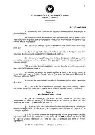 PREFEITURA MUNICIPAL DO SALVADORPREFEITURA MUNICIPAL DO SALVADORPREFEITURA MUNICIPAL DO SALVADORPREFEITURA MUNICIPAL DO SALVADOR –––– BAHIABAHIABAHIABAHIA
GABINETE DO PREFEITOGABINETE DO PREFEITOGABINETE DO PREFEITOGABINETE DO PREFEITO
____________________________________________________
____________________________
________________
LEI Nº 7.400/2008
34
V - elaboração, pelo Município, de normas e leis específicas de proteção ao
patrimônio local;
VI - estabelecimento de convênios para ação conjunta entre o Poder Público
e as instituições religiosas, com a finalidade de restauração e valorização dos bens de valor
cultural de sua propriedade;
VII - articulação com os órgãos responsáveis pelo planejamento do turismo,
para que:
a) observem os problemas associados à utilização e divulgação dos bens
naturais e de valor cultural, especialmente os protegidos por lei;
b) estimulem a requalificação dos imóveis tombados, utilizando-os como
pousadas, museus ou outros equipamentos que potencializem o uso do patrimônio
histórico-cultural;
VIII - promoção da implantação dos espaços de cultura multilinguagens, com
uso dos já habilitados, de modo a:
a) articular estratégias de gestão pública, privada e do terceiro setor, de
forma integrada com o Projeto Escola, Arte e Educação, da Secretaria Municipal de
Educação e Cultura, SMEC;
b) atender às necessidades voltadas à divulgação, preservação e produção
da cultura;
IX - promoção da acessibilidade universal aos bens culturais imóveis
mediante a eliminação, redução ou superação de barreiras arquitetônicas e urbanísticas.
Seção VI
Das Áreas de Valor Cultural
Art. 54. A conservação das áreas de valor cultural no Município será
assegurada por meio da instituição e regulamentação do Sistema de Áreas de Valor
Ambiental e Cultural, SAVAM, criado por esta Lei.
§ 1º A estruturação do SAVAM, bem como os enquadramentos, delimitações
e diretrizes específicas para as áreas que o integram, serão tratadas no Capítulo V, do
Título VIII desta Lei.
§ 2º O Município elaborará e implementará planos, programas e projetos
específicos para áreas de valor cultural integrantes do SAVAM, e utilizará os instrumentos
de Política Urbana habilitados por esta Lei para a proteção dos sítios e imóveis
significativos.
Art. 55. Consideram-se prioritárias as seguintes ações:
 