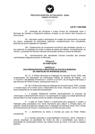 PREFEITURA MUNICIPAL DO SALVADORPREFEITURA MUNICIPAL DO SALVADORPREFEITURA MUNICIPAL DO SALVADORPREFEITURA MUNICIPAL DO SALVADOR –––– BAHIABAHIABAHIABAHIA
GABINETE DO PREFEITOGABINETE DO PREFEITOGABINETE DO PREFEITOGABINETE DO PREFEITO
____________________________________________________
____________________________
________________
LEI Nº 7.400/2008
36
VI - realização de convênios e outras formas de cooperação entre o
Município do Salvador e organismos públicos, privados ou do terceiro setor atuantes na
área cultural;
VII - discussão ampla e participativa do modelo de financiamento municipal
da cultura, analisando as alternativas possíveis, complementares e/ou excludentes,
passíveis de serem adotadas em Salvador;
VIII - fortalecimento do componente econômico das atividades culturais e o
seu potencial na ampliação da renda e criação de postos de trabalho, municipalizando, ao
máximo, a produção de insumos materiais da produção artística e cultural de Salvador;
IX - reconhecimento das identidades culturais extraídas das diversas
manifestações religiosas atuantes no Município.
TÍTULO VI
DA HABITAÇÃO
CAPÍTULO I
DOS PRESSUPOSTOS E OBJETIVOS DA POLÍTICA MUNICIPAL
DE HABITAÇÃO DE INTERESSE SOCIAL
Art. 57. A Política Municipal de Habitação de Interesse Social, PHIS, está
fundamentada nas disposições da Constituição Federal, do Estatuto da Cidade – Lei
nº.10.257/01, das Medidas Provisórias nº. 2.220/01 e 2.212/01, da Lei Orgânica Municipal, e
das diretrizes de Política Urbana, expressas por esta Lei.
Art. 58. A Política Municipal de Habitação de Interesse Social, PHIS, concebe
a moradia digna como direito social, independente da renda, educação, cultura e posição
social, baseando-se nos seguintes pressupostos:
I - a questão habitacional interfere acentuadamente no processo de
urbanização e desenvolvimento social e na organização do espaço da cidade devendo ser
equacionada à luz das funções sociais da cidade e da propriedade;
II - a ação do Poder Público é fundamental para assegurar o acesso à
habitação pelas populações com renda insuficiente para adquirir a moradia digna, em
especial, mediante programas voltados para a Habitação de Interesse Social, HIS, e linhas
de financiamento que incluam o subsídio para as famílias de baixa renda;
III - o atendimento do direito à moradia por parte do Poder Público
compreende:
a) a moradia associada a sustentabilidade econômica, social, ambiental e
cultural, expressas na pluralidade de modos de vida e sociabilidade, que retrata a
diversidade de contribuições étnicas nas nossas formas de morar e de usar os espaços
públicos;
 