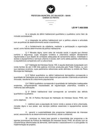 PREFEITURA MUNICIPAL DO SALVADORPREFEITURA MUNICIPAL DO SALVADORPREFEITURA MUNICIPAL DO SALVADORPREFEITURA MUNICIPAL DO SALVADOR –––– BAHIABAHIABAHIABAHIA
GABINETE DO PREFEITOGABINETE DO PREFEITOGABINETE DO PREFEITOGABINETE DO PREFEITO
____________________________________________________
____________________________
________________
LEI Nº 7.400/2008
37
b) a redução do déficit habitacional quantitativo e qualitativo como fator de
inclusão socioespacial;
c) a integração da política habitacional com a política urbana e articulada
com as políticas de desenvolvimento social e econômico;
d) o fortalecimento da cidadania, mediante a participação e organização
social, como fatores determinantes da política habitacional.
§ 1º Moradia digna, como vetor de inclusão social, é aquela que oferece
conforto e segurança, cujas situações fundiária e urbanística estejam devidamente
regularizadas e que dispõe de condições adequadas de saneamento básico, mobilidade e
acesso a equipamentos e serviços urbanos e sociais, bem como adota padrões urbanísticos
e arquitetônicos compatíveis com a cultura local.
§ 2°Habitação de Interesse Social, HIS, é aquela destinada à população com
renda familiar de até 3 SM (três salários mínimos) produzida pelo Poder Público, ou com
sua expressa anuência, cujos parâmetros referenciais serão definidos no âmbito do Plano
Municipal de Habitação.
§ 3° Déficit quantitativo ou déficit habitacional demográfico corresponde à
quantidade de habitações que deveria estar disponível para atender a demanda anualmente
renovada, resultante do crescimento populacional.
§ 4°Déficit qualitativo corresponde à quantidade de habitações inadequadas
existentes, compreendendo necessidades de regularização urbanística, fundiária e
melhorias das edificações.
§ 5° Déficit habitacional total corresponde ao somatório dos déficits
quantitativo e qualitativo.
Art. 59. A Política Municipal de Habitação de Interesse Social, PHIS, tem
como objetivos:
I - viabilizar para a população de menor renda o acesso à terra urbanizada,
moradia digna e sua posse, aos serviços públicos essenciais e equipamentos sociais
básicos;
II - garantir a sustentabilidade dos programas habitacionais de interesse
social, associando-os ao desenvolvimento econômico, social e ambiental;
III - promover os meios para garantir a diversidade dos programas e de
agentes promotores da Política de Habitação de Interesse Social, PHIS, de acordo com as
características diferenciadas da demanda, estimulando o associativismo e a auto-gestão na
implementação de projetos;
 