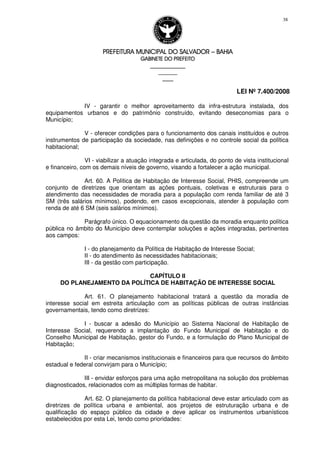 PREFEITURA MUNICIPAL DO SALVADORPREFEITURA MUNICIPAL DO SALVADORPREFEITURA MUNICIPAL DO SALVADORPREFEITURA MUNICIPAL DO SALVADOR –––– BAHIABAHIABAHIABAHIA
GABINETE DO PREFEITOGABINETE DO PREFEITOGABINETE DO PREFEITOGABINETE DO PREFEITO
____________________________________________________
____________________________
________________
LEI Nº 7.400/2008
38
IV - garantir o melhor aproveitamento da infra-estrutura instalada, dos
equipamentos urbanos e do patrimônio construído, evitando deseconomias para o
Município;
V - oferecer condições para o funcionamento dos canais instituídos e outros
instrumentos de participação da sociedade, nas definições e no controle social da política
habitacional;
VI - viabilizar a atuação integrada e articulada, do ponto de vista institucional
e financeiro, com os demais níveis de governo, visando a fortalecer a ação municipal.
Art. 60. A Política de Habitação de Interesse Social, PHIS, compreende um
conjunto de diretrizes que orientam as ações pontuais, coletivas e estruturais para o
atendimento das necessidades de moradia para a população com renda familiar de até 3
SM (três salários mínimos), podendo, em casos excepcionais, atender à população com
renda de até 6 SM (seis salários mínimos).
Parágrafo único. O equacionamento da questão da moradia enquanto política
pública no âmbito do Município deve contemplar soluções e ações integradas, pertinentes
aos campos:
I - do planejamento da Política de Habitação de Interesse Social;
II - do atendimento às necessidades habitacionais;
III - da gestão com participação.
CAPÍTULO II
DO PLANEJAMENTO DA POLÍTICA DE HABITAÇÃO DE INTERESSE SOCIAL
Art. 61. O planejamento habitacional tratará a questão da moradia de
interesse social em estreita articulação com as políticas públicas de outras instâncias
governamentais, tendo como diretrizes:
I - buscar a adesão do Município ao Sistema Nacional de Habitação de
Interesse Social, requerendo a implantação do Fundo Municipal de Habitação e do
Conselho Municipal de Habitação, gestor do Fundo, e a formulação do Plano Municipal de
Habitação;
II - criar mecanismos institucionais e financeiros para que recursos do âmbito
estadual e federal convirjam para o Município;
III - envidar esforços para uma ação metropolitana na solução dos problemas
diagnosticados, relacionados com as múltiplas formas de habitar.
Art. 62. O planejamento da política habitacional deve estar articulado com as
diretrizes de política urbana e ambiental, aos projetos de estruturação urbana e de
qualificação do espaço público da cidade e deve aplicar os instrumentos urbanísticos
estabelecidos por esta Lei, tendo como prioridades:
 