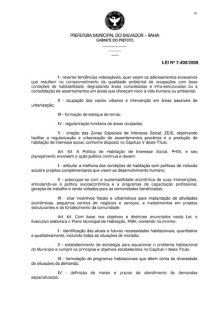 PREFEITURA MUNICIPAL DO SALVADORPREFEITURA MUNICIPAL DO SALVADORPREFEITURA MUNICIPAL DO SALVADORPREFEITURA MUNICIPAL DO SALVADOR –––– BAHIABAHIABAHIABAHIA
GABINETE DO PREFEITOGABINETE DO PREFEITOGABINETE DO PREFEITOGABINETE DO PREFEITO
____________________________________________________
____________________________
________________
LEI Nº 7.400/2008
39
I - reverter tendências indesejáveis, quer sejam os adensamentos excessivos
que resultem no comprometimento da qualidade ambiental de ocupações com boas
condições de habitabilidade, degradando áreas consolidadas e infra-estruturadas ou a
consolidação de assentamentos em áreas que ofereçam risco à vida humana ou ambiental;
II - ocupação dos vazios urbanos e intervenção em áreas passíveis de
urbanização;
III - formação de estoque de terras;
IV - regularização fundiária de áreas ocupadas;
V - criação das Zonas Especiais de Interesse Social, ZEIS, objetivando
facilitar a regularização e urbanização de assentamentos precários e a produção de
habitação de interesse social, conforme disposto no Capítulo V deste Título.
Art. 63. A Política de Habitação de Interesse Social, PHIS, e seu
planejamento envolvem a ação pública contínua e devem:
I - articular a melhoria das condições de habitação com políticas de inclusão
social e projetos complementares que visem ao desenvolvimento humano;
II - preocupar-se com a sustentabilidade econômica de suas intervenções,
articulando-se à política socioeconômica e a programas de capacitação profissional,
geração de trabalho e renda voltados para as comunidades beneficiadas;
III - criar incentivos fiscais e urbanísticos para implantação de atividades
econômicas, pequenos centros de negócios e serviços, e investimentos em projetos
estruturantes e de fortalecimento da comunidade.
Art. 64. Com base nos objetivos e diretrizes enunciados nesta Lei, o
Executivo elaborará o Plano Municipal de Habitação, PMH, contendo no mínimo:
I - identificação das atuais e futuras necessidades habitacionais, quantitativa
e qualitativamente, incluindo todas as situações de moradia;
II - estabelecimento de estratégia para equacionar o problema habitacional
do Município e cumprir os princípios e objetivos estabelecidos no Capítulo I deste Título;
III - formulação de programas habitacionais que dêem conta da diversidade
de situações da demanda;
IV - definição de metas e prazos de atendimento às demandas
espacializadas;
 