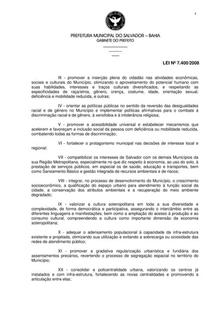 PREFEITURA MUNICIPAL DO SALVADORPREFEITURA MUNICIPAL DO SALVADORPREFEITURA MUNICIPAL DO SALVADORPREFEITURA MUNICIPAL DO SALVADOR –––– BAHIABAHIABAHIABAHIA
GABINETE DO PREFEITOGABINETE DO PREFEITOGABINETE DO PREFEITOGABINETE DO PREFEITO
____________________________________________________
____________________________
________________
LEI Nº 7.400/2008
4
III - promover a inserção plena do cidadão nas atividades econômicas,
sociais e culturais do Município, otimizando o aproveitamento do potencial humano com
suas habilidades, interesses e traços culturais diversificados, e respeitando as
especificidades de raça/etnia, gênero, crença, costume, idade, orientação sexual,
deficiência e mobilidade reduzida, e outras;
IV - orientar as políticas públicas no sentido da reversão das desigualdades
racial e de gênero no Município e implementar políticas afirmativas para o combate à
discriminação racial e de gênero, à xenofobia e à intolerância religiosa;
V - promover a acessibilidade universal e estabelecer mecanismos que
acelerem e favoreçam a inclusão social da pessoa com deficiência ou mobilidade reduzida,
combatendo todas as formas de discriminação;
VI - fortalecer o protagonismo municipal nas decisões de interesse local e
regional;
VII - compatibilizar os interesses de Salvador com os demais Municípios da
sua Região Metropolitana, especialmente no que diz respeito à economia, ao uso do solo, à
prestação de serviços públicos, em especial os de saúde, educação e transportes, bem
como Saneamento Básico e gestão integrada de recursos ambientais e de riscos;
VIII - integrar, no processo de desenvolvimento do Município, o crescimento
socioeconômico, a qualificação do espaço urbano para atendimento à função social da
cidade, a conservação dos atributos ambientais e a recuperação do meio ambiente
degradado;
IX - valorizar a cultura soteropolitana em toda a sua diversidade e
complexidade, de forma democrática e participativa, assegurando o intercâmbio entre as
diferentes linguagens e manifestações, bem como a ampliação do acesso à produção e ao
consumo cultural, compreendendo a cultura como importante dimensão da economia
soteropolitana;
X - adequar o adensamento populacional à capacidade da infra-estrutura
existente e projetada, otimizando sua utilização e evitando a sobrecarga ou ociosidade das
redes de atendimento público;
XI - promover a gradativa regularização urbanística e fundiária dos
assentamentos precários, revertendo o processo de segregação espacial no território do
Município;
XII - consolidar a policentralidade urbana, valorizando os centros já
instalados e com infra-estrutura, fortalecendo as novas centralidades e promovendo a
articulação entre elas;
 