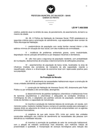 PREFEITURA MUNICIPAL DO SALVADORPREFEITURA MUNICIPAL DO SALVADORPREFEITURA MUNICIPAL DO SALVADORPREFEITURA MUNICIPAL DO SALVADOR –––– BAHIABAHIABAHIABAHIA
GABINETE DO PREFEITOGABINETE DO PREFEITOGABINETE DO PREFEITOGABINETE DO PREFEITO
____________________________________________________
____________________________
________________
LEI Nº 7.400/2008
41
coletivo, podendo atuar no âmbito da casa, do parcelamento, do assentamento, do bairro ou
mesmo da cidade.
Art. 66. A Política de Habitação de Interesse Social, PHIS estabelecerá os
seguintes critérios para a priorização do atendimento, cuja espacialização deve constar do
Plano Municipal de Habitação:
I - predominância de população com renda familiar mensal inferior a três
salários mínimos em situação de risco social, com alta incidência de criminalidade;
II - incidência de problemas ambientais graves, como insalubridade,
degradação natural, poluição atmosférica ou por despejos industriais e domésticos;
III - alto risco para a segurança da população residente, com probabilidade
de inundações, deslizamentos de encostas e desmoronamento de edificações precárias;
IV - assentamentos de população de baixa renda, localizados na área de
influência imediata dos corredores de transporte de alta capacidade, visando a
requalificação urbana e a dinamização da economia local com repercussão positiva para
sua população.
Seção II
Da Produção da Moradia
Art. 67. O atendimento às necessidades habitacionais requer a construção de
novas unidades atendendo as seguintes diretrizes:
I - construção de Habitação de Interesse Social, HIS, diretamente pelo Poder
Público ou por entidades a ele conveniadas, abrangendo:
a) desenvolvimento de padrões tipológicos urbanísticos e habitacionais livres
de barreiras arquitetônicas e urbanísticas e adequados às condições climáticas e
morfológicas do sítio, e adaptados aos padrões culturais da população, considerando a
renda da clientela e a capacidade de manutenção;
b) incentivo à produção de materiais básicos de construção, em escala, com
menores custos, mediante medidas fiscais e compra em grandes escalas para estocagem e
repasse direto ao adquirente do imóvel ou às construtoras comprometidas com os agentes
promotores financiadores;
c) exigência de que pelo menos 20% (vinte por cento) das unidades
construídas satisfaçam aos critérios de atendimento às necessidades das pessoas com
deficiência ou mobilidade reduzida;
d) incentivo à promoção da qualidade do setor da construção habitacional,
com a adoção de métodos construtivos mais eficientes, com melhores índices de
produtividade e qualidade, e incorporação de avanços tecnológicos para redução dos
 