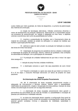PREFEITURA MUNICIPAL DO SALVADORPREFEITURA MUNICIPAL DO SALVADORPREFEITURA MUNICIPAL DO SALVADORPREFEITURA MUNICIPAL DO SALVADOR –––– BAHIABAHIABAHIABAHIA
GABINETE DO PREFEITOGABINETE DO PREFEITOGABINETE DO PREFEITOGABINETE DO PREFEITO
____________________________________________________
____________________________
________________
LEI Nº 7.400/2008
42
custos médios por metro quadrado, do índice de desperdício, e aumento da padronização
dos materiais de construção;
e) criação de tecnologias alternativas, métodos construtivos eficientes e
meios de barateamento da produção habitacional, observando-se a inventividade popular
nos processos de autoconstrução, em relação à adaptação ao meio físico, a aspectos
culturais e econômicos, bem como às possibilidades de mutirão;
II - incentivo a autoprodução de moradias, com o financiamento direto de
material de construção, atrelado ao projeto da edificação e à adoção de medidas que
facilitem a aprovação pelo Município;
III - estímulo à ação do setor privado na produção de habitação ao alcance
das faixas de renda mais baixas;
IV - implantação de programas de assistência técnica voltados à elaboração
e implantação de projetos de construção, reforma, melhoria da qualidade e das condições
de salubridade da habitação, com a participação do interessado.
§ 1° A produção de unidades habitacionais de que trata o inciso I do caput
deve assegurar a:
I - redução do preço final das unidades imobiliárias;
II - a destinação exclusiva a quem não seja proprietário de outro imóvel
residencial.
§ 2°Visando à orientação e o apoio aos casos de que tratam os incisos II e
III e IV do caput, o Executivo Municipal estruturará um banco de projetos de casas
populares.
Seção III
Da Urbanização das Áreas Ocupadas Precariamente
Art. 68. A urbanização de áreas ocupadas precariamente envolve a
adequação de infra-estrutura e serviços urbanos, sistema viário e acessibilidade,
redefinições do parcelamento, criação e recuperação de áreas públicas, inserção de áreas
verdes e de arborização de acordo com as seguintes diretrizes:
I - a urbanização de áreas ocupadas precariamente deve garantir a
permanência da comunidade em seu local de moradia e a acessibilidade e circulação de
pessoas com deficiência e mobilidade reduzida;
II - as obras de urbanização devem respeitar a configuração física geral do
assentamento, buscando o menor número de remoções e remanejamentos, desde que seja
possível garantir condições mínimas e adequadas de mobilidade, salubridade e
saneamento;
 