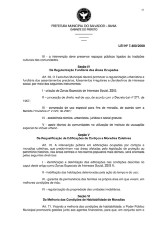 PREFEITURA MUNICIPAL DO SALVADORPREFEITURA MUNICIPAL DO SALVADORPREFEITURA MUNICIPAL DO SALVADORPREFEITURA MUNICIPAL DO SALVADOR –––– BAHIABAHIABAHIABAHIA
GABINETE DO PREFEITOGABINETE DO PREFEITOGABINETE DO PREFEITOGABINETE DO PREFEITO
____________________________________________________
____________________________
________________
LEI Nº 7.400/2008
43
III - a intervenção deve preservar espaços públicos ligados às tradições
culturais das comunidades.
Seção IV
Da Regularização Fundiária das Áreas Ocupadas
Art. 69. O Executivo Municipal deverá promover a regularização urbanística e
fundiária dos assentamentos precários, loteamentos irregulares e clandestinos de interesse
social, por meio dos seguintes instrumentos:
I - criação de Zonas Especiais de Interesse Social, ZEIS;
II - concessão de direito real de uso, de acordo com o Decreto-Lei nº 271, de
1967;
III - concessão de uso especial para fins de moradia, de acordo com a
Medida Provisória nº 2.220, de 2001;
IV - assistência técnica, urbanística, jurídica e social gratuita;
V - apoio técnico às comunidades na utilização de instituto do usucapião
especial de imóvel urbano.
Seção V
Da Requalificação de Edificações de Cortiços e Moradias Coletivas
Art. 70. A intervenção pública em edificações ocupadas por cortiços e
moradias coletivas, que predominam nas áreas afetadas pela legislação de proteção ao
patrimônio histórico, nas áreas centrais e nos bairros populares mais densos, será orientada
pelas seguintes diretrizes:
I - identificação e delimitação das edificações nas condições descritas no
caput deste artigo como Zonas Especiais de Interesse Social, ZEIS II;
II - habilitação das habitações deterioradas pela ação do tempo e do uso;
III - garantia da permanência das famílias na própria área em que viviam, em
melhores condições de vida;
IV - regularização da propriedade das unidades imobiliárias.
Seção VI
Da Melhoria das Condições de Habitabilidade de Moradias
Art. 71. Visando a melhoria das condições de habitabilidade, o Poder Público
Municipal promoverá gestões junto aos agentes financeiros, para que, em conjunto com o
 