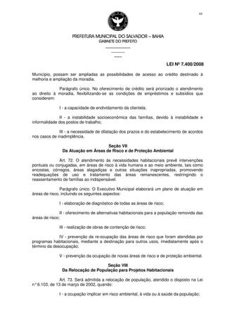PREFEITURA MUNICIPAL DO SALVADORPREFEITURA MUNICIPAL DO SALVADORPREFEITURA MUNICIPAL DO SALVADORPREFEITURA MUNICIPAL DO SALVADOR –––– BAHIABAHIABAHIABAHIA
GABINETE DO PREFEITOGABINETE DO PREFEITOGABINETE DO PREFEITOGABINETE DO PREFEITO
____________________________________________________
____________________________
________________
LEI Nº 7.400/2008
44
Município, possam ser ampliadas as possibilidades de acesso ao crédito destinado à
melhoria e ampliação da moradia.
Parágrafo único. No oferecimento de crédito será priorizado o atendimento
ao direito à moradia, flexibilizando-se as condições de empréstimos e subsídios que
considerem:
I - a capacidade de endividamento da clientela;
II - a instabilidade socioeconômica das famílias, devido à instabilidade e
informalidade dos postos de trabalho;
III - a necessidade de dilatação dos prazos e do estabelecimento de acordos
nos casos de inadimplência.
Seção VII
Da Atuação em Áreas de Risco e de Proteção Ambiental
Art. 72. O atendimento às necessidades habitacionais prevê intervenções
pontuais ou conjugadas, em áreas de risco à vida humana e ao meio ambiente, tais como
encostas, córregos, áreas alagadiças e outras situações inapropriadas, promovendo
readequações de uso e tratamento das áreas remanescentes, restringindo o
reassentamento de famílias ao indispensável.
Parágrafo único. O Executivo Municipal elaborará um plano de atuação em
áreas de risco, incluindo os seguintes aspectos:
I - elaboração de diagnóstico de todas as áreas de risco;
II - oferecimento de alternativas habitacionais para a população removida das
áreas de risco;
III - realização de obras de contenção de risco;
IV - prevenção da re-ocupação das áreas de risco que foram atendidas por
programas habitacionais, mediante a destinação para outros usos, imediatamente após o
término da desocupação;
V - prevenção da ocupação de novas áreas de risco e de proteção ambiental.
Seção VIII
Da Relocação de População para Projetos Habitacionais
Art. 73. Será admitida a relocação de população, atendido o disposto na Lei
n°6.103, de 13 de março de 2002, quando:
I - a ocupação implicar em risco ambiental, à vida ou à saúde da população;
 
