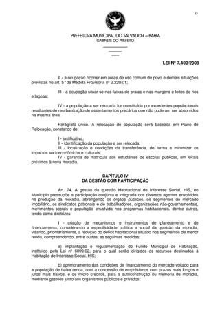PREFEITURA MUNICIPAL DO SALVADORPREFEITURA MUNICIPAL DO SALVADORPREFEITURA MUNICIPAL DO SALVADORPREFEITURA MUNICIPAL DO SALVADOR –––– BAHIABAHIABAHIABAHIA
GABINETE DO PREFEITOGABINETE DO PREFEITOGABINETE DO PREFEITOGABINETE DO PREFEITO
____________________________________________________
____________________________
________________
LEI Nº 7.400/2008
45
II - a ocupação ocorrer em áreas de uso comum do povo e demais situações
previstas no art. 5°da Medida Provisória nº 2.220/01;
III - a ocupação situar-se nas faixas de praias e nas margens e leitos de rios
e lagoas;
IV - a população a ser relocada for constituída por excedentes populacionais
resultantes de reurbanização de assentamentos precários que não puderam ser absorvidos
na mesma área.
Parágrafo único. A relocação de população será baseada em Plano de
Relocação, constando de:
I - justificativa;
II - identificação da população a ser relocada;
III - localização e condições da transferência, de forma a minimizar os
impactos socioeconômicos e culturais;
IV - garantia de matrícula aos estudantes de escolas públicas, em locais
próximos à nova moradia.
CAPÍTULO IV
DA GESTÃO COM PARTICIPAÇÃO
Art. 74. A gestão da questão Habitacional de Interesse Social, HIS, no
Município pressupõe a participação conjunta e integrada dos diversos agentes envolvidos
na produção da moradia, abrangendo os órgãos públicos, os segmentos do mercado
imobiliário, os sindicatos patronais e de trabalhadores, organizações não-governamentais,
movimentos sociais e população envolvida nos programas habitacionais, dentre outros,
tendo como diretrizes:
I - criação de mecanismos e instrumentos de planejamento e de
financiamento, considerando a especificidade política e social da questão da moradia,
visando, prioritariamente, a redução do déficit habitacional situado nos segmentos de menor
renda, compreendendo, entre outras, as seguintes medidas:
a) implantação e regulamentação do Fundo Municipal de Habitação,
instituído pela Lei nº 6099/02, para o qual serão dirigidos os recursos destinados à
Habitação de Interesse Social, HIS;
b) aprimoramento das condições de financiamento do mercado voltado para
a população de baixa renda, com a concessão de empréstimos com prazos mais longos e
juros mais baixos, e de micro créditos, para a autoconstrução ou melhoria de moradia,
mediante gestões junto aos organismos públicos e privados;
 