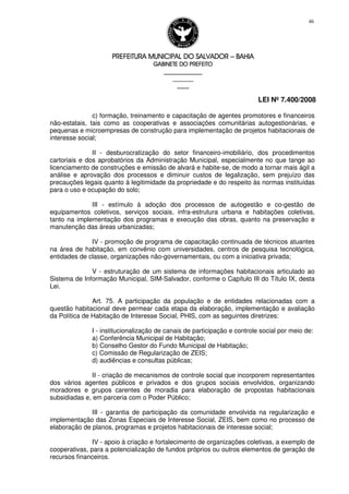 PREFEITURA MUNICIPAL DO SALVADORPREFEITURA MUNICIPAL DO SALVADORPREFEITURA MUNICIPAL DO SALVADORPREFEITURA MUNICIPAL DO SALVADOR –––– BAHIABAHIABAHIABAHIA
GABINETE DO PREFEITOGABINETE DO PREFEITOGABINETE DO PREFEITOGABINETE DO PREFEITO
____________________________________________________
____________________________
________________
LEI Nº 7.400/2008
46
c) formação, treinamento e capacitação de agentes promotores e financeiros
não-estatais, tais como as cooperativas e associações comunitárias autogestionárias, e
pequenas e microempresas de construção para implementação de projetos habitacionais de
interesse social;
II - desburocratização do setor financeiro-imobiliário, dos procedimentos
cartoriais e dos aprobatórios da Administração Municipal, especialmente no que tange ao
licenciamento de construções e emissão de alvará e habite-se, de modo a tornar mais ágil a
análise e aprovação dos processos e diminuir custos de legalização, sem prejuízo das
precauções legais quanto à legitimidade da propriedade e do respeito às normas instituídas
para o uso e ocupação do solo;
III - estímulo à adoção dos processos de autogestão e co-gestão de
equipamentos coletivos, serviços sociais, infra-estrutura urbana e habitações coletivas,
tanto na implementação dos programas e execução das obras, quanto na preservação e
manutenção das áreas urbanizadas;
IV - promoção de programa de capacitação continuada de técnicos atuantes
na área de habitação, em convênio com universidades, centros de pesquisa tecnológica,
entidades de classe, organizações não-governamentais, ou com a iniciativa privada;
V - estruturação de um sistema de informações habitacionais articulado ao
Sistema de Informação Municipal, SIM-Salvador, conforme o Capítulo III do Título IX, desta
Lei.
Art. 75. A participação da população e de entidades relacionadas com a
questão habitacional deve permear cada etapa da elaboração, implementação e avaliação
da Política de Habitação de Interesse Social, PHIS, com as seguintes diretrizes:
I - institucionalização de canais de participação e controle social por meio de:
a) Conferência Municipal de Habitação;
b) Conselho Gestor do Fundo Municipal de Habitação;
c) Comissão de Regularização de ZEIS;
d) audiências e consultas públicas;
II - criação de mecanismos de controle social que incorporem representantes
dos vários agentes públicos e privados e dos grupos sociais envolvidos, organizando
moradores e grupos carentes de moradia para elaboração de propostas habitacionais
subsidiadas e, em parceria com o Poder Público;
III - garantia de participação da comunidade envolvida na regularização e
implementação das Zonas Especiais de Interesse Social, ZEIS, bem como no processo de
elaboração de planos, programas e projetos habitacionais de interesse social;
IV - apoio à criação e fortalecimento de organizações coletivas, a exemplo de
cooperativas, para a potencialização de fundos próprios ou outros elementos de geração de
recursos financeiros.
 