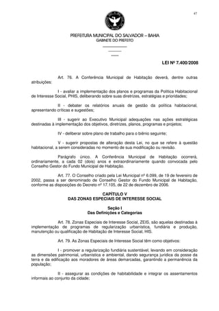 PREFEITURA MUNICIPAL DO SALVADORPREFEITURA MUNICIPAL DO SALVADORPREFEITURA MUNICIPAL DO SALVADORPREFEITURA MUNICIPAL DO SALVADOR –––– BAHIABAHIABAHIABAHIA
GABINETE DO PREFEITOGABINETE DO PREFEITOGABINETE DO PREFEITOGABINETE DO PREFEITO
____________________________________________________
____________________________
________________
LEI Nº 7.400/2008
47
Art. 76. A Conferência Municipal de Habitação deverá, dentre outras
atribuições:
I - avaliar a implementação dos planos e programas da Política Habitacional
de Interesse Social, PHIS, deliberando sobre suas diretrizes, estratégias e prioridades;
II - debater os relatórios anuais de gestão da política habitacional,
apresentando críticas e sugestões;
III - sugerir ao Executivo Municipal adequações nas ações estratégicas
destinadas à implementação dos objetivos, diretrizes, planos, programas e projetos;
IV - deliberar sobre plano de trabalho para o biênio seguinte;
V - sugerir propostas de alteração desta Lei, no que se refere à questão
habitacional, a serem consideradas no momento de sua modificação ou revisão.
Parágrafo único. A Conferência Municipal de Habitação ocorrerá,
ordinariamente, a cada 02 (dois) anos e extraordinariamente quando convocada pelo
Conselho Gestor do Fundo Municipal de Habitação.
Art. 77. O Conselho criado pela Lei Municipal nº 6.099, de 19 de fevereiro de
2002, passa a ser denominado de Conselho Gestor do Fundo Municipal de Habitação,
conforme as disposições do Decreto nº 17.105, de 22 de dezembro de 2006.
CAPÍTULO V
DAS ZONAS ESPECIAIS DE INTERESSE SOCIAL
Seção I
Das Definições e Categorias
Art. 78. Zonas Especiais de Interesse Social, ZEIS, são aquelas destinadas à
implementação de programas de regularização urbanística, fundiária e produção,
manutenção ou qualificação de Habitação de Interesse Social, HIS.
Art. 79. As Zonas Especiais de Interesse Social têm como objetivos:
I - promover a regularização fundiária sustentável, levando em consideração
as dimensões patrimonial, urbanística e ambiental, dando segurança jurídica da posse da
terra e da edificação aos moradores de áreas demarcadas, garantindo a permanência da
população;
II - assegurar as condições de habitabilidade e integrar os assentamentos
informais ao conjunto da cidade;
 