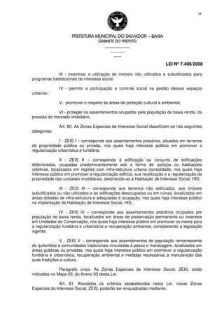 PREFEITURA MUNICIPAL DO SALVADORPREFEITURA MUNICIPAL DO SALVADORPREFEITURA MUNICIPAL DO SALVADORPREFEITURA MUNICIPAL DO SALVADOR –––– BAHIABAHIABAHIABAHIA
GABINETE DO PREFEITOGABINETE DO PREFEITOGABINETE DO PREFEITOGABINETE DO PREFEITO
____________________________________________________
____________________________
________________
LEI Nº 7.400/2008
48
III - incentivar a utilização de imóveis não utilizados e subutilizados para
programas habitacionais de interesse social;
IV - permitir a participação e controle social na gestão desses espaços
urbanos;
V - promover o respeito às áreas de proteção cultural e ambiental;
VI - proteger os assentamentos ocupados pela população de baixa renda, da
pressão do mercado imobiliário.
Art. 80. As Zonas Especiais de Interesse Social classificam-se nas seguintes
categorias:
I - ZEIS I – corresponde aos assentamentos precários, situados em terrenos
de propriedade pública ou privada, nos quais haja interesse público em promover a
regularização urbanística e fundiária;
II - ZEIS II – corresponde à edificação ou conjunto de edificações
deterioradas, ocupadas predominantemente sob a forma de cortiços ou habitações
coletivas, localizados em regiões com infra-estrutura urbana consolidada, nos quais haja
interesse público em promover a regularização edilícia, sua reutilização e a regularização da
propriedade das unidades imobiliárias, destinando-as à Habitação de Interesse Social, HIS;
III - ZEIS III – corresponde aos terrenos não edificados, aos imóveis
subutilizados ou não utilizados e às edificações desocupadas ou em ruínas, localizados em
áreas dotadas de infra-estrutura e adequadas à ocupação, nos quais haja interesse público
na implantação de Habitação de Interesse Social, HIS;
IV - ZEIS IV – corresponde aos assentamentos precários ocupados por
população de baixa renda, localizados em áreas de preservação permanente ou inseridos
em Unidades de Conservação, nos quais haja interesse público em promover os meios para
a regularização fundiária e urbanística e recuperação ambiental, considerando a legislação
vigente;
V - ZEIS V – corresponde aos assentamentos de população remanescente
de quilombos e comunidades tradicionais vinculadas à pesca e mariscagem, localizados em
áreas públicas ou privadas, nos quais haja interesse público em promover a regularização
fundiária e urbanística, recuperação ambiental e medidas necessárias à manutenção das
suas tradições e cultura.
Parágrafo único. As Zonas Especiais de Interesse Social, ZEIS, estão
indicadas no Mapa 03, do Anexo 03 desta Lei.
Art. 81. Atendidos os critérios estabelecidos nesta Lei, novas Zonas
Especiais de Interesse Social, ZEIS, poderão ser enquadradas mediante:
 