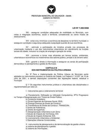 PREFEITURA MUNICIPAL DO SALVADORPREFEITURA MUNICIPAL DO SALVADORPREFEITURA MUNICIPAL DO SALVADORPREFEITURA MUNICIPAL DO SALVADOR –––– BAHIABAHIABAHIABAHIA
GABINETE DO PREFEITOGABINETE DO PREFEITOGABINETE DO PREFEITOGABINETE DO PREFEITO
____________________________________________________
____________________________
________________
LEI Nº 7.400/2008
5
XIII - assegurar condições adequadas de mobilidade no Município, com
vistas à integração econômica, social e territorial, considerando os vários modos de
deslocamento;
XIV - evitar e/ou minimizar a ocorrência de desastres no território municipal, e
assegurar a proteção e segurança adequada à população quando de sua ocorrência;
XV - estimular a participação da iniciativa privada nos processos de
urbanização mediante o uso dos instrumentos urbanísticos em atendimento às funções
sociais da cidade, inclusive na criação de emprego e geração de renda;
XVI - promover e tornar mais eficientes em termos sociais, ambientais,
urbanísticos e econômicos os investimentos dos setores público, privado e do terceiro setor;
XVII - garantir o direito à informação e assegurar os canais de participação
democrática no planejamento e gestão do Município.
CAPÍTULO III
DOS INSTRUMENTOS DA POLÍTICA URBANA
Art. 9º Para a implementação da Política Urbana do Município serão
adotados os instrumentos previstos no Estatuto da Cidade, Lei Federal n°10.257, de 10 de
julho de 2001, e demais disposições constantes das legislações federal, estadual e
municipal.
§ 1° Os seguintes instrumentos jurídicos e urbanísticos são disciplinados e
regulamentados por esta Lei:
I - instrumentos para o ordenamento territorial:
a) Parcelamento, Edificação ou Utilização Compulsórios, IPTU Progressivo
no Tempo e Desapropriação com Títulos da Dívida Pública;
b) Consórcio Imobiliário;
c) Zonas Especiais de Interesse Social, ZEIS;
d) Outorga Onerosa do Direito de Construir;
e) Transferência do Direito de Construir, TRANSCON;
f) Direito de Preferência;
g) Direito de Superfície;
h) Desapropriação Urbanística e por Zona;
i) Estudo de Impacto de Vizinhança, EIV;
j) Estudo de Impacto Ambiental, EIA;
k) Licenciamento Urbanístico e Ambiental;
l) Operações Urbanas Consorciadas;
II - instrumentos de planejamento e de democratização da gestão urbana:
a) sistema de planejamento e gestão;
b) sistema de informações;
 