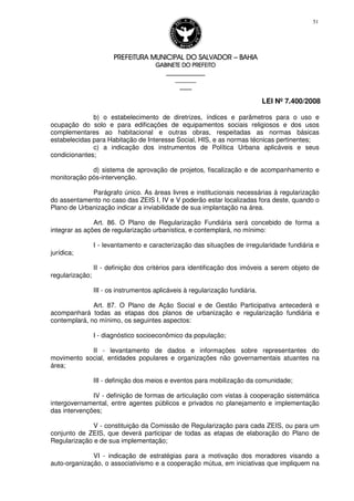 PREFEITURA MUNICIPAL DO SALVADORPREFEITURA MUNICIPAL DO SALVADORPREFEITURA MUNICIPAL DO SALVADORPREFEITURA MUNICIPAL DO SALVADOR –––– BAHIABAHIABAHIABAHIA
GABINETE DO PREFEITOGABINETE DO PREFEITOGABINETE DO PREFEITOGABINETE DO PREFEITO
____________________________________________________
____________________________
________________
LEI Nº 7.400/2008
51
b) o estabelecimento de diretrizes, índices e parâmetros para o uso e
ocupação do solo e para edificações de equipamentos sociais religiosos e dos usos
complementares ao habitacional e outras obras, respeitadas as normas básicas
estabelecidas para Habitação de Interesse Social, HIS, e as normas técnicas pertinentes;
c) a indicação dos instrumentos de Política Urbana aplicáveis e seus
condicionantes;
d) sistema de aprovação de projetos, fiscalização e de acompanhamento e
monitoração pós-intervenção.
Parágrafo único. As áreas livres e institucionais necessárias à regularização
do assentamento no caso das ZEIS I, IV e V poderão estar localizadas fora deste, quando o
Plano de Urbanização indicar a inviabilidade de sua implantação na área.
Art. 86. O Plano de Regularização Fundiária será concebido de forma a
integrar as ações de regularização urbanística, e contemplará, no mínimo:
I - levantamento e caracterização das situações de irregularidade fundiária e
jurídica;
II - definição dos critérios para identificação dos imóveis a serem objeto de
regularização;
III - os instrumentos aplicáveis à regularização fundiária.
Art. 87. O Plano de Ação Social e de Gestão Participativa antecederá e
acompanhará todas as etapas dos planos de urbanização e regularização fundiária e
contemplará, no mínimo, os seguintes aspectos:
I - diagnóstico socioeconômico da população;
II - levantamento de dados e informações sobre representantes do
movimento social, entidades populares e organizações não governamentais atuantes na
área;
III - definição dos meios e eventos para mobilização da comunidade;
IV - definição de formas de articulação com vistas à cooperação sistemática
intergovernamental, entre agentes públicos e privados no planejamento e implementação
das intervenções;
V - constituição da Comissão de Regularização para cada ZEIS, ou para um
conjunto de ZEIS, que deverá participar de todas as etapas de elaboração do Plano de
Regularização e de sua implementação;
VI - indicação de estratégias para a motivação dos moradores visando a
auto-organização, o associativismo e a cooperação mútua, em iniciativas que impliquem na
 