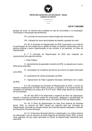 PREFEITURA MUNICIPAL DO SALVADORPREFEITURA MUNICIPAL DO SALVADORPREFEITURA MUNICIPAL DO SALVADORPREFEITURA MUNICIPAL DO SALVADOR –––– BAHIABAHIABAHIABAHIA
GABINETE DO PREFEITOGABINETE DO PREFEITOGABINETE DO PREFEITOGABINETE DO PREFEITO
____________________________________________________
____________________________
________________
LEI Nº 7.400/2008
52
geração de renda, na melhoria das condições de vida da comunidade e na fiscalização,
monitoração e manutenção das benfeitorias;
VII - as fontes de recursos para implementação das intervenções;
VIII - indicação de novas oportunidades de trabalho e geração de renda.
Art. 88. A Comissão de Regularização de ZEIS compreende uma instância
de participação da comunidade para a gestão de todos os aspectos relacionados com as
políticas públicas a serem implementadas no seu território e, em particular, no Plano de
Regularização.
§ 1° A Comissão de Regularização de ZEIS será integrada por
representantes dos seguintes setores:
I - Poder Público;
II - representantes da população moradora da ZEIS, ou daquela para a qual a
ZEIS estiver destinada;
III - associações de moradores dos bairros do entorno da região demarcada
como ZEIS;
IV - proprietários de imóveis localizados nas ZEIS;
V - representante do Poder Legislativo Municipal, identificado com a região
da ZEIS.
§ 2° Na composição da Comissão de Regularização de ZEIS, o número de
membros representantes do Poder Público Executivo e Legislativo e de representantes da
sociedade civil definidos nos incisos de II, III e IV do §1°deste artigo deverá ser composto
de forma paritária.
Art. 89. Nas ZEIS II fica dispensada a exigência de Plano de Urbanização,
devendo o Executivo providenciar projeto de recuperação, adaptação e requalificação do
imóvel para fins habitacionais de interesse social, como parte do Plano de Regularização.
Art. 90. O Plano de Regularização de cada Zona Especial de Interesse
Social, ZEIS, ou conjunto de ZEIS, deverá ser subscrito pela sua Comissão de
Regularização, informado ao Conselho Gestor do Fundo Municipal de Habitação e instituído
por Decreto do Executivo Municipal.
Art. 91. O Executivo Municipal definirá a classificação e os critérios básicos
de urbanização e uso do solo para as Zonas Especiais de Interesse Social, ZEIS, os quais
serão aplicados até que sejam aprovados os Planos de Regularização específicos para
cada ZEIS.
 