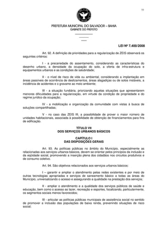 PREFEITURA MUNICIPAL DO SALVADORPREFEITURA MUNICIPAL DO SALVADORPREFEITURA MUNICIPAL DO SALVADORPREFEITURA MUNICIPAL DO SALVADOR –––– BAHIABAHIABAHIABAHIA
GABINETE DO PREFEITOGABINETE DO PREFEITOGABINETE DO PREFEITOGABINETE DO PREFEITO
____________________________________________________
____________________________
________________
LEI Nº 7.400/2008
53
Art. 92. A definição de prioridades para a regularização de ZEIS observará os
seguintes critérios:
I - a precariedade do assentamento, considerando as características do
desenho urbano, a densidade da ocupação do solo, a oferta de infra-estrutura e
equipamentos urbanos e as condições de salubridade;
II - o nível de risco de vida ou ambiental, considerando a implantação em
áreas passíveis de ocorrência de deslizamentos, áreas alagadiças ou de solos instáveis, a
incidência de acidentes e o gravame ao meio ambiente;
III - a situação fundiária, priorizando aquelas situações que apresentarem
menores dificuldades para a regularização, em virtude da condição de propriedade e do
regime jurídico da ocupação;
IV - a mobilização e organização da comunidade com vistas à busca de
soluções compartilhadas;
V - no caso das ZEIS III, a possibilidade de prover o maior número de
unidades habitacionais, associada à possibilidade de obtenção de financiamentos para fins
de edificação.
TÍTULO VII
DOS SERVIÇOS URBANOS BÁSICOS
CAPÍTULO I
DAS DISPOSIÇÕES GERAIS
Art. 93. As políticas públicas no âmbito do Município, especialmente as
relacionadas aos serviços urbanos básicos, devem se orientar pelos princípios da inclusão e
da eqüidade social, promovendo a inserção plena dos cidadãos nos circuitos produtivos e
de consumo coletivo.
Art. 94. São objetivos relacionados aos serviços urbanos básicos:
I – garantir e ampliar o atendimento pelas redes existentes e por meio de
outras tecnologias apropriadas e serviços de saneamento básico a todas as áreas do
Município, universalizando o acesso e assegurando a qualidade na prestação dos serviços;
II - ampliar o atendimento e a qualidade dos serviços públicos de saúde e
educação, bem como o acesso ao lazer, recreação e esportes, focalizando, particularmente,
os segmentos sociais menos favorecidos;
III - articular as políticas públicas municipais de assistência social no sentido
de promover a inclusão das populações de baixa renda, prevenindo situações de risco
social;
 
