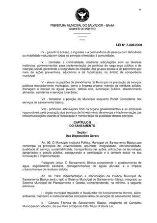PREFEITURA MUNICIPAL DO SALVADORPREFEITURA MUNICIPAL DO SALVADORPREFEITURA MUNICIPAL DO SALVADORPREFEITURA MUNICIPAL DO SALVADOR –––– BAHIABAHIABAHIABAHIA
GABINETE DO PREFEITOGABINETE DO PREFEITOGABINETE DO PREFEITOGABINETE DO PREFEITO
____________________________________________________
____________________________
________________
LEI Nº 7.400/2008
54
IV - garantir o acesso, o ingresso e a permanência da pessoa com deficiência
ou mobilidade reduzida em todos os serviços oferecidos à comunidade;
V - combater a criminalidade, mediante articulações com as diversas
instâncias governamentais para implementação de políticas de segurança pública e de
inserção social, garantindo a integridade do cidadão, dos grupos sociais e do patrimônio por
meio de ações preventivas, educativas e de fiscalização, no âmbito da competência
municipal;
VI - elevar os padrões de atendimento do Município na prestação de serviços
públicos marcadamente municipais, como a limpeza urbana/ manejo de resíduos sólidos,
drenagem e manejo de águas pluviais, defesa civil, iluminação pública, abastecimento
alimentar, cemitérios e serviços funerários;
VII - fortalecer a posição do Município enquanto Poder Concedente dos
serviços de saneamento básico;
VIII - promover articulações com os órgãos governamentais e as empresas
responsáveis pela prestação dos serviços de fornecimento de energia e implementação das
telecomunicações visando à fiscalização e monitoração da qualidade desses serviços.
CAPÍTULO II
DO SANEAMENTO
Seção I
Das Disposições Gerais
Art. 95. O Município instituirá Política Municipal de Saneamento Básico que
contemple os princípios de universalidade, equidade, integralidade, intersetorialidade,
qualidade do serviço, sustentabilidade, transparência das ações, utilizações de tecnologias
apropriadas e gestão pública, assegurando a participação e o controle social na sua
formulação e implementação.
Parágrafo único. O Saneamento Básico compreende o abastecimento de
água, esgotamento sanitário, drenagem/manejo de águas pluviais, e a limpeza
urbana/manejo de resíduos sólidos.
Art. 96. Para implementação e monitoração da Política Municipal de
Saneamento Básico será criado o Sistema Municipal de Saneamento Básico, integrado ao
Sistema Municipal de Planejamento e Gestão, compreendendo, no mínimo, a seguinte
estrutura:
I - órgão municipal regulador e fiscalizador do funcionamento técnico, sócio-
ambiental, financeiro e institucional das concessionárias de serviços de saneamento básico;
II - Câmara Técnica de Saneamento Básico, integrante do Conselho
Municipal de Salvador, de que trata o Capítulo II do Título IX desta Lei;
 
