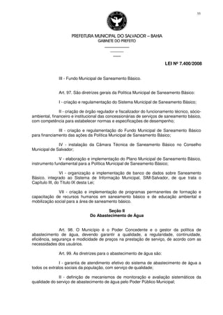 PREFEITURA MUNICIPAL DO SALVADORPREFEITURA MUNICIPAL DO SALVADORPREFEITURA MUNICIPAL DO SALVADORPREFEITURA MUNICIPAL DO SALVADOR –––– BAHIABAHIABAHIABAHIA
GABINETE DO PREFEITOGABINETE DO PREFEITOGABINETE DO PREFEITOGABINETE DO PREFEITO
____________________________________________________
____________________________
________________
LEI Nº 7.400/2008
55
III - Fundo Municipal de Saneamento Básico.
Art. 97. São diretrizes gerais da Política Municipal de Saneamento Básico:
I - criação e regulamentação do Sistema Municipal de Saneamento Básico;
II - criação de órgão regulador e fiscalizador do funcionamento técnico, sócio-
ambiental, financeiro e institucional das concessionárias de serviços de saneamento básico,
com competência para estabelecer normas e especificações de desempenho;
III - criação e regulamentação do Fundo Municipal de Saneamento Básico
para financiamento das ações da Política Municipal de Saneamento Básico;
IV - instalação da Câmara Técnica de Saneamento Básico no Conselho
Municipal de Salvador;
V - elaboração e implementação do Plano Municipal de Saneamento Básico,
instrumento fundamental para a Política Municipal de Saneamento Básico;
VI - organização e implementação de banco de dados sobre Saneamento
Básico, integrado ao Sistema de Informação Municipal, SIM-Salvador, de que trata o
Capítulo III, do Título IX desta Lei;
VII - criação e implementação de programas permanentes de formação e
capacitação de recursos humanos em saneamento básico e de educação ambiental e
mobilização social para a área de saneamento básico.
Seção II
Do Abastecimento de Água
Art. 98. O Município é o Poder Concedente e o gestor da política de
abastecimento de água, devendo garantir a qualidade, a regularidade, continuidade,
eficiência, segurança e modicidade de preços na prestação de serviço, de acordo com as
necessidades dos usuários.
Art. 99. As diretrizes para o abastecimento de água são:
I - garantia de atendimento efetivo do sistema de abastecimento de água a
todos os extratos sociais da população, com serviço de qualidade;
II - definição de mecanismos de monitoração e avaliação sistemáticos da
qualidade do serviço de abastecimento de água pelo Poder Público Municipal;
 