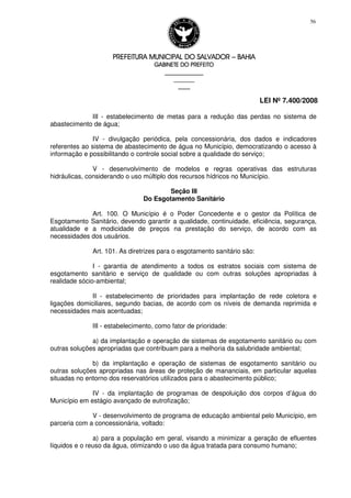 PREFEITURA MUNICIPAL DO SALVADORPREFEITURA MUNICIPAL DO SALVADORPREFEITURA MUNICIPAL DO SALVADORPREFEITURA MUNICIPAL DO SALVADOR –––– BAHIABAHIABAHIABAHIA
GABINETE DO PREFEITOGABINETE DO PREFEITOGABINETE DO PREFEITOGABINETE DO PREFEITO
____________________________________________________
____________________________
________________
LEI Nº 7.400/2008
56
III - estabelecimento de metas para a redução das perdas no sistema de
abastecimento de água;
IV - divulgação periódica, pela concessionária, dos dados e indicadores
referentes ao sistema de abastecimento de água no Município, democratizando o acesso à
informação e possibilitando o controle social sobre a qualidade do serviço;
V - desenvolvimento de modelos e regras operativas das estruturas
hidráulicas, considerando o uso múltiplo dos recursos hídricos no Município.
Seção III
Do Esgotamento Sanitário
Art. 100. O Município é o Poder Concedente e o gestor da Política de
Esgotamento Sanitário, devendo garantir a qualidade, continuidade, eficiência, segurança,
atualidade e a modicidade de preços na prestação do serviço, de acordo com as
necessidades dos usuários.
Art. 101. As diretrizes para o esgotamento sanitário são:
I - garantia de atendimento a todos os estratos sociais com sistema de
esgotamento sanitário e serviço de qualidade ou com outras soluções apropriadas à
realidade sócio-ambiental;
II - estabelecimento de prioridades para implantação de rede coletora e
ligações domiciliares, segundo bacias, de acordo com os níveis de demanda reprimida e
necessidades mais acentuadas;
III - estabelecimento, como fator de prioridade:
a) da implantação e operação de sistemas de esgotamento sanitário ou com
outras soluções apropriadas que contribuam para a melhoria da salubridade ambiental;
b) da implantação e operação de sistemas de esgotamento sanitário ou
outras soluções apropriadas nas áreas de proteção de mananciais, em particular aquelas
situadas no entorno dos reservatórios utilizados para o abastecimento público;
IV - da implantação de programas de despoluição dos corpos d’água do
Município em estágio avançado de eutrofização;
V - desenvolvimento de programa de educação ambiental pelo Município, em
parceria com a concessionária, voltado:
a) para a população em geral, visando a minimizar a geração de efluentes
líquidos e o reuso da água, otimizando o uso da água tratada para consumo humano;
 
