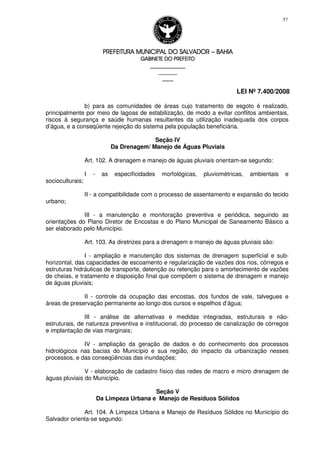 PREFEITURA MUNICIPAL DO SALVADORPREFEITURA MUNICIPAL DO SALVADORPREFEITURA MUNICIPAL DO SALVADORPREFEITURA MUNICIPAL DO SALVADOR –––– BAHIABAHIABAHIABAHIA
GABINETE DO PREFEITOGABINETE DO PREFEITOGABINETE DO PREFEITOGABINETE DO PREFEITO
____________________________________________________
____________________________
________________
LEI Nº 7.400/2008
57
b) para as comunidades de áreas cujo tratamento de esgoto é realizado,
principalmente por meio de lagoas de estabilização, de modo a evitar conflitos ambientais,
riscos à segurança e saúde humanas resultantes da utilização inadequada dos corpos
d’água, e a conseqüente rejeição do sistema pela população beneficiária.
Seção IV
Da Drenagem/ Manejo de Águas Pluviais
Art. 102. A drenagem e manejo de águas pluviais orientam-se segundo:
I - as especificidades morfológicas, pluviométricas, ambientais e
socioculturais;
II - a compatibilidade com o processo de assentamento e expansão do tecido
urbano;
III - a manutenção e monitoração preventiva e periódica, seguindo as
orientações do Plano Diretor de Encostas e do Plano Municipal de Saneamento Básico a
ser elaborado pelo Município.
Art. 103. As diretrizes para a drenagem e manejo de águas pluviais são:
I - ampliação e manutenção dos sistemas de drenagem superficial e sub-
horizontal, das capacidades de escoamento e regularização de vazões dos rios, córregos e
estruturas hidráulicas de transporte, detenção ou retenção para o amortecimento de vazões
de cheias, e tratamento e disposição final que compõem o sistema de drenagem e manejo
de águas pluviais;
II - controle da ocupação das encostas, dos fundos de vale, talvegues e
áreas de preservação permanente ao longo dos cursos e espelhos d’água;
III - análise de alternativas e medidas integradas, estruturais e não-
estruturais, de natureza preventiva e institucional, do processo de canalização de córregos
e implantação de vias marginais;
IV - ampliação da geração de dados e do conhecimento dos processos
hidrológicos nas bacias do Município e sua região, do impacto da urbanização nesses
processos, e das conseqüências das inundações;
V - elaboração de cadastro físico das redes de macro e micro drenagem de
águas pluviais do Município.
Seção V
Da Limpeza Urbana e Manejo de Resíduos Sólidos
Art. 104. A Limpeza Urbana e Manejo de Resíduos Sólidos no Município do
Salvador orienta-se segundo:
 