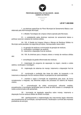 PREFEITURA MUNICIPAL DO SALVADORPREFEITURA MUNICIPAL DO SALVADORPREFEITURA MUNICIPAL DO SALVADORPREFEITURA MUNICIPAL DO SALVADOR –––– BAHIABAHIABAHIABAHIA
GABINETE DO PREFEITOGABINETE DO PREFEITOGABINETE DO PREFEITOGABINETE DO PREFEITO
____________________________________________________
____________________________
________________
LEI Nº 7.400/2008
58
I - as diretrizes específicas do Plano Municipal de Saneamento Básico a ser
elaborado pela Administração Municipal;
II - o Modelo Tecnológico de Limpeza Urbana operado pelo Município;
III – o estabelecido pelas diretrizes nacionais de saneamento básico e
políticas nacional e estadual de resíduos sólidos.
Art. 105. A Gestão da Limpeza Urbana e Manejo de Resíduos Sólidos no
Município serão pautadas nos seguintes princípios, hierarquizados nesta ordem:
I – na geração de resíduos e minimização da geração de resíduos;
II - reutilização e reciclagem de resíduos;
III - tratamento e disposição final de resíduos.
Art. 106. As diretrizes para a limpeza urbana e manejo de resíduos sólidos
são:
I - consolidação da gestão diferenciada dos resíduos;
II - implantação do programa de separação na origem, visando a coleta
seletiva, reutilização e reciclagem;
III - implantação de sistemas de manejo, tratamento e disposição final de
resíduos;
IV - monitoração e avaliação das áreas de coleta, do transporte, e do
tratamento e disposição final de resíduos sólidos na perspectiva da sustentabilidade;
V - incentivo e apoio à formação de cooperativas para atuar, de forma
complementar e integrada, nas diferentes etapas dos processos do sistema de limpeza
urbana;
VI - universalização da coleta convencional, utilizando medidas,
procedimentos e tecnologias apropriadas para as áreas de difícil acesso e a ampliação de
coleta conteinerizada onde apropriada;
VII - formulação de legislação específica sobre manejo, tratamento e
disposição final de resíduos sólidos de âmbito municipal;
VIII - aperfeiçoamento e implementação dos instrumentos legais referentes
aos procedimentos de contratação, acompanhamento, fiscalização e controle das empresas
prestadoras de serviços;
 