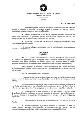 PREFEITURA MUNICIPAL DO SALVADORPREFEITURA MUNICIPAL DO SALVADORPREFEITURA MUNICIPAL DO SALVADORPREFEITURA MUNICIPAL DO SALVADOR –––– BAHIABAHIABAHIABAHIA
GABINETE DO PREFEITOGABINETE DO PREFEITOGABINETE DO PREFEITOGABINETE DO PREFEITO
____________________________________________________
____________________________
________________
LEI Nº 7.400/2008
59
IX - implementação de ações de divulgação e sensibilização dos cidadãos
quanto às práticas adequadas de limpeza urbana e manejo de resíduos sólidos,
contribuindo para a prestação do serviço no Município;
X - fomento à elaboração de estudos e pesquisas no setor, com vistas ao
contínuo aprimoramento da gestão da limpeza urbana/manejo de resíduos sólidos, com
ênfase na não geração e minimização da geração de resíduos;
XI - regulação e fiscalização pelo Município, do serviço prestado no Aterro
Sanitário Metropolitano Centro;
XII - monitoração permanente dos níveis de radioatividade nos veículos que
chegam ao aterro sanitário.
CAPÍTULO III
DA SAÚDE
Art. 107. A saúde é um direito social e universal, derivado do exercício pleno
da cidadania, de relevância pública, organizada institucionalmente em serviços cujas ações,
orientadas pelo Plano Municipal de Saúde, evitem e/ou reduzam danos à saúde,
assegurando condições para a sustentação da vida humana e bem-estar da população.
Parágrafo único. A definição e delimitação especial dos Distritos Sanitários
de Salvador devem coincidir, tanto quanto possível, com os limites das bacias e sub-bacias
hidrográficas.
Art. 108. As diretrizes para a saúde são:
I - elaboração e implementação do Plano Municipal de Saúde, integrado aos
planos municipais de saneamento básico, habitação, meio ambiente e educação, dentre
outros;
II - direcionamento da oferta de serviços e equipamentos às necessidades da
população, contemplando as especificidades étnico/raciais, de gênero, de faixa etária e
cultural, e assegurando o atendimento às pessoas com deficiência e mobilidade reduzida;
III - reorientação do modelo de atenção à saúde no Município, na perspectiva
da vigilância da saúde, de forma a reorganizar as ações de saúde para o controle de danos,
de riscos e de determinantes sócio-ambientais que incidem sobre o perfil epidemiológico da
população;
IV - consolidação do processo de implementação do Programa de Saúde da
Família;
V - aperfeiçoamento da organização espacial da distribuição da rede de
saúde, segundo Regiões Administrativas, redimensionando-a de acordo com as
características socioeconômicas, epidemiológicas e demográficas do Município;
 