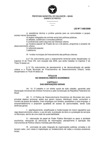 PREFEITURA MUNICIPAL DO SALVADORPREFEITURA MUNICIPAL DO SALVADORPREFEITURA MUNICIPAL DO SALVADORPREFEITURA MUNICIPAL DO SALVADOR –––– BAHIABAHIABAHIABAHIA
GABINETE DO PREFEITOGABINETE DO PREFEITOGABINETE DO PREFEITOGABINETE DO PREFEITO
____________________________________________________
____________________________
________________
LEI Nº 7.400/2008
6
c) assistência técnica e jurídica gratuita para as comunidades e grupos
sociais menos favorecidos;
d) órgãos colegiados de controle social das políticas públicas;
e) debates, audiências e consultas públicas;
f) conferências sobre assuntos de interesse urbano;
g) iniciativa popular de Projeto de Lei e de planos, programas e projetos de
desenvolvimento urbano;
h) referendo popular;
i) plebiscito;
III - fundos municipais de financiamento das políticas urbanas.
§ 2° Os instrumentos para o ordenamento territorial serão disciplinados no
Capítulo VI do Título VIII, com exceção das ZEIS, que serão tratadas no Capítulo V do
Título VI desta Lei.
§ 3° Os instrumentos de planejamento e de democratização da gestão
urbana e o Fundo Municipal de Financiamento do Desenvolvimento Urbano, serão
disciplinados no Título IX desta Lei.
TITULO III
DO DESENVOLVIMENTO ECONÔMICO
CAPÍTULO I
DAS DISPOSIÇÕES GERAIS
Art. 10. O trabalho é um direito social de todo cidadão, garantido pela
Declaração Universal dos Direitos Humanos e pela Constituição da República Federativa do
Brasil.
Art. 11. A Política de Desenvolvimento Econômico do Município tem como
principal objetivo promover ações que gerem riqueza, distribuam renda, aumentem o
número de postos de trabalho, criem empregos com direitos, possibilitem o auto-emprego, o
empreendedorismo e propiciem igualdade de acesso às oportunidades, sendo suas
diretrizes gerais:
I - aperfeiçoamento, simplificação e modernização do marco regulatório que
rege desenvolvimento urbano, o uso do solo, a produção de bens e a prestação de serviços
no Município, dentro de uma visão de sustentabilidade;
II - valorização do papel do Poder Público Municipal no apoio à atividade
econômica, reforçando as estruturas de informações, planejamento e operação dos
instrumentos de Política Urbana mantidas pelo Município;
III - promoção da ação integrada de organizações públicas, privadas e do
terceiro setor, com vistas à implantação ou fortalecimento de redes e arranjos produtivos
locais;
 