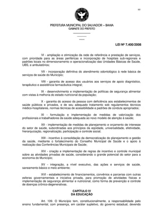 PREFEITURA MUNICIPAL DO SALVADORPREFEITURA MUNICIPAL DO SALVADORPREFEITURA MUNICIPAL DO SALVADORPREFEITURA MUNICIPAL DO SALVADOR –––– BAHIABAHIABAHIABAHIA
GABINETE DO PREFEITOGABINETE DO PREFEITOGABINETE DO PREFEITOGABINETE DO PREFEITO
____________________________________________________
____________________________
________________
LEI Nº 7.400/2008
60
VI - ampliação e otimização da rede de referência e prestação de serviços,
com prioridade para as áreas periféricas e incorporação de hospitais sub-regionais e
padrões locais no dimensionamento e operacionalização das Unidades Básicas de Saúde,
UBS, e ambulatórios;
VII - incorporação definitiva do atendimento odontológico à rede básica de
serviços de saúde do Município;
VIII - garantia de acesso dos usuários aos serviços de apoio diagnóstico,
terapêutico e assistência farmacêutica integral;
IX - desenvolvimento e implementação de políticas de segurança alimentar
com vistas à melhoria do estado nutricional da população;
X - garantia do acesso da pessoa com deficiência aos estabelecimentos de
saúde públicos e privados, e de seu adequado tratamento sob regulamentos técnicos
médico-hospitalares, normas técnicas de acessibilidade e padrões de conduta apropriados;
XI - formulação e implementação de medidas de valorização dos
profissionais e trabalhadores da saúde adequada ao novo modelo de atenção à saúde;
XII - implementação de medidas de planejamento e orçamento de interesse
do setor de saúde, subordinadas aos princípios da eqüidade, universalidade, efetividade,
hierarquização, regionalização, participação e controle social;
XIII - incentivo à consolidação da democratização do planejamento e gestão
da saúde, mediante o fortalecimento do Conselho Municipal de Saúde e o apoio à
realização das Conferências Municipais de Saúde;
XIV - criação e implementação de regras de incentivo e controle municipal
sobre as atividades privadas de saúde, considerando o grande potencial do setor para a
economia do Município;
XV - integração, a nível executivo, das ações e serviços de saúde,
saneamento básico e meio ambiente;
XVI - estabelecimento de financiamentos, convênios e parcerias com outras
esferas governamentais e iniciativa privada, para promoção de atividades físicas e
implementação de segurança alimentar e nutricional, como forma de prevenção e controle
de doenças crônico-degenerativas.
CAPÍTULO IV
DA EDUCAÇÃO
Art. 109. O Município tem, constitucionalmente, a responsabilidade pelo
ensino fundamental, com presença, em caráter supletivo, do governo estadual, devendo
 