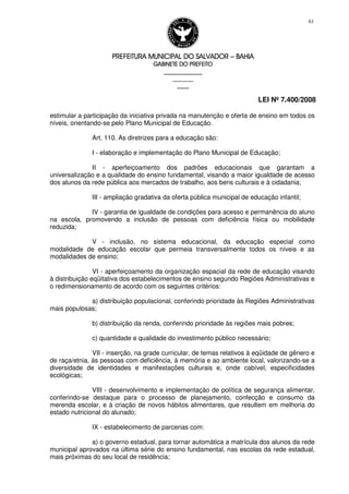 PREFEITURA MUNICIPAL DO SALVADORPREFEITURA MUNICIPAL DO SALVADORPREFEITURA MUNICIPAL DO SALVADORPREFEITURA MUNICIPAL DO SALVADOR –––– BAHIABAHIABAHIABAHIA
GABINETE DO PREFEITOGABINETE DO PREFEITOGABINETE DO PREFEITOGABINETE DO PREFEITO
____________________________________________________
____________________________
________________
LEI Nº 7.400/2008
61
estimular a participação da iniciativa privada na manutenção e oferta de ensino em todos os
níveis, orientando-se pelo Plano Municipal de Educação.
Art. 110. As diretrizes para a educação são:
I - elaboração e implementação do Plano Municipal de Educação;
II - aperfeiçoamento dos padrões educacionais que garantam a
universalização e a qualidade do ensino fundamental, visando a maior igualdade de acesso
dos alunos da rede pública aos mercados de trabalho, aos bens culturais e à cidadania;
III - ampliação gradativa da oferta pública municipal de educação infantil;
IV - garantia de igualdade de condições para acesso e permanência do aluno
na escola, promovendo a inclusão de pessoas com deficiência física ou mobilidade
reduzida;
V - inclusão, no sistema educacional, da educação especial como
modalidade de educação escolar que permeia transversalmente todos os níveis e as
modalidades de ensino;
VI - aperfeiçoamento da organização espacial da rede de educação visando
à distribuição eqüitativa dos estabelecimentos de ensino segundo Regiões Administrativas e
o redimensionamento de acordo com os seguintes critérios:
a) distribuição populacional, conferindo prioridade às Regiões Administrativas
mais populosas;
b) distribuição da renda, conferindo prioridade às regiões mais pobres;
c) quantidade e qualidade do investimento público necessário;
VII - inserção, na grade curricular, de temas relativos à eqüidade de gênero e
de raça/etnia, às pessoas com deficiência, à memória e ao ambiente local, valorizando-se a
diversidade de identidades e manifestações culturais e, onde cabível, especificidades
ecológicas;
VIII - desenvolvimento e implementação de política de segurança alimentar,
conferindo-se destaque para o processo de planejamento, confecção e consumo da
merenda escolar, e à criação de novos hábitos alimentares, que resultem em melhoria do
estado nutricional do alunado;
IX - estabelecimento de parcerias com:
a) o governo estadual, para tornar automática a matrícula dos alunos da rede
municipal aprovados na última série do ensino fundamental, nas escolas da rede estadual,
mais próximas do seu local de residência;
 