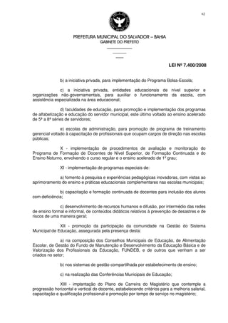 PREFEITURA MUNICIPAL DO SALVADORPREFEITURA MUNICIPAL DO SALVADORPREFEITURA MUNICIPAL DO SALVADORPREFEITURA MUNICIPAL DO SALVADOR –––– BAHIABAHIABAHIABAHIA
GABINETE DO PREFEITOGABINETE DO PREFEITOGABINETE DO PREFEITOGABINETE DO PREFEITO
____________________________________________________
____________________________
________________
LEI Nº 7.400/2008
62
b) a iniciativa privada, para implementação do Programa Bolsa-Escola;
c) a iniciativa privada, entidades educacionais de nível superior e
organizações não-governamentais, para auxiliar o funcionamento da escola, com
assistência especializada na área educacional;
d) faculdades de educação, para promoção e implementação dos programas
de alfabetização e educação do servidor municipal, este último voltado ao ensino acelerado
de 5ª a 8ª séries de servidores;
e) escolas de administração, para promoção de programa de treinamento
gerencial voltado à capacitação de profissionais que ocupam cargos de direção nas escolas
públicas;
X - implementação de procedimentos de avaliação e monitoração do
Programa de Formação de Docentes de Nível Superior, de Formação Continuada e do
Ensino Noturno, envolvendo o curso regular e o ensino acelerado de 1º grau;
XI - implementação de programas especiais de:
a) fomento à pesquisa e experiências pedagógicas inovadoras, com vistas ao
aprimoramento do ensino e práticas educacionais complementares nas escolas municipais;
b) capacitação e formação continuada de docentes para inclusão dos alunos
com deficiência;
c) desenvolvimento de recursos humanos e difusão, por intermédio das redes
de ensino formal e informal, de conteúdos didáticos relativos à prevenção de desastres e de
riscos de uma maneira geral;
XII - promoção da participação da comunidade na Gestão do Sistema
Municipal de Educação, assegurada pela presença desta:
a) na composição dos Conselhos Municipais de Educação, de Alimentação
Escolar, de Gestão do Fundo de Manutenção e Desenvolvimento da Educação Básica e de
Valorização dos Profissionais da Educação, FUNDEB, e de outros que venham a ser
criados no setor;
b) nos sistemas de gestão compartilhada por estabelecimento de ensino;
c) na realização das Conferências Municipais de Educação;
XIII - implantação do Plano de Carreira do Magistério que contemple a
progressão horizontal e vertical do docente, estabelecendo critérios para a melhoria salarial,
capacitação e qualificação profissional e promoção por tempo de serviço no magistério;
 