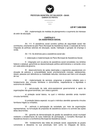 PREFEITURA MUNICIPAL DO SALVADORPREFEITURA MUNICIPAL DO SALVADORPREFEITURA MUNICIPAL DO SALVADORPREFEITURA MUNICIPAL DO SALVADOR –––– BAHIABAHIABAHIABAHIA
GABINETE DO PREFEITOGABINETE DO PREFEITOGABINETE DO PREFEITOGABINETE DO PREFEITO
____________________________________________________
____________________________
________________
LEI Nº 7.400/2008
63
XIV - implementação de medidas de planejamento e orçamento de interesse
do setor de educação.
CAPÍTULO V
DA ASSISTÊNCIA SOCIAL
Art. 111. A assistência social constitui política de seguridade social não
contributiva, orientando-se pelo Plano Municipal de Assistência Social, e realizada de forma
integrada às políticas setoriais de educação, saúde, habitação e geração de emprego e
renda.
Art. 112. As diretrizes para a assistência social são:
I - elaboração e implementação do Plano Municipal de Assistência Social;
II - integração com os planos de assistência social concebidos nos âmbitos
federal e estadual, garantindo-se descentralização político-administrativa e comando único
em cada esfera de governo;
III - desenvolvimento de ações destinadas a segmentos populacionais em
situação de pobreza e vulnerabilidade social, prioritariamente crianças, adolescentes,
idosos, pessoas com deficiência ou mobilidade reduzida, indivíduos sem teto e em situação
de rua;
IV - implementação de serviços, programas e projetos voltados para o
fortalecimento dos vínculos familiares e comunitários, respeitando-se a dignidade e
autonomia do cidadão;
V - estruturação da rede sócio-assistencial governamental e apoio às
organizações não-governamentais, com vistas a garantir:
a) proteção social básica, na qual o indivíduo atendido ainda mantém
vínculos familiares;
b) proteção básica especial, na qual o indivíduo atendido apresenta vínculos
familiares frágeis ou rompidos;
VI - estímulo à participação da sociedade, por meio de organizações
representativas, na formulação de propostas de assistência social e no controle das ações
delas decorrentes;
VII - garantia da democratização da gestão da assistência social municipal
mediante o fortalecimento de suas instâncias de participação, o Conselho Municipal de
Assistência Social e a Conferência Municipal de Assistência Social;
VIII - fortalecimento das redes de proteção social, capacitando os grupos
vulneráveis a desastres na sua prevenção, bem como na mitigação de danos,
 