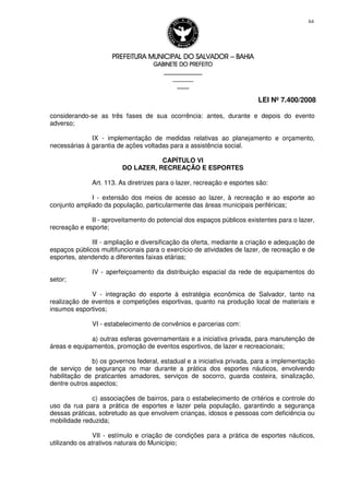 PREFEITURA MUNICIPAL DO SALVADORPREFEITURA MUNICIPAL DO SALVADORPREFEITURA MUNICIPAL DO SALVADORPREFEITURA MUNICIPAL DO SALVADOR –––– BAHIABAHIABAHIABAHIA
GABINETE DO PREFEITOGABINETE DO PREFEITOGABINETE DO PREFEITOGABINETE DO PREFEITO
____________________________________________________
____________________________
________________
LEI Nº 7.400/2008
64
considerando-se as três fases de sua ocorrência: antes, durante e depois do evento
adverso;
IX - implementação de medidas relativas ao planejamento e orçamento,
necessárias à garantia de ações voltadas para a assistência social.
CAPÍTULO VI
DO LAZER, RECREAÇÃO E ESPORTES
Art. 113. As diretrizes para o lazer, recreação e esportes são:
I - extensão dos meios de acesso ao lazer, à recreação e ao esporte ao
conjunto ampliado da população, particularmente das áreas municipais periféricas;
II - aproveitamento do potencial dos espaços públicos existentes para o lazer,
recreação e esporte;
III - ampliação e diversificação da oferta, mediante a criação e adequação de
espaços públicos multifuncionais para o exercício de atividades de lazer, de recreação e de
esportes, atendendo a diferentes faixas etárias;
IV - aperfeiçoamento da distribuição espacial da rede de equipamentos do
setor;
V - integração do esporte à estratégia econômica de Salvador, tanto na
realização de eventos e competições esportivas, quanto na produção local de materiais e
insumos esportivos;
VI - estabelecimento de convênios e parcerias com:
a) outras esferas governamentais e a iniciativa privada, para manutenção de
áreas e equipamentos, promoção de eventos esportivos, de lazer e recreacionais;
b) os governos federal, estadual e a iniciativa privada, para a implementação
de serviço de segurança no mar durante a prática dos esportes náuticos, envolvendo
habilitação de praticantes amadores, serviços de socorro, guarda costeira, sinalização,
dentre outros aspectos;
c) associações de bairros, para o estabelecimento de critérios e controle do
uso da rua para a prática de esportes e lazer pela população, garantindo a segurança
dessas práticas, sobretudo as que envolvem crianças, idosos e pessoas com deficiência ou
mobilidade reduzida;
VII - estímulo e criação de condições para a prática de esportes náuticos,
utilizando os atrativos naturais do Município;
 